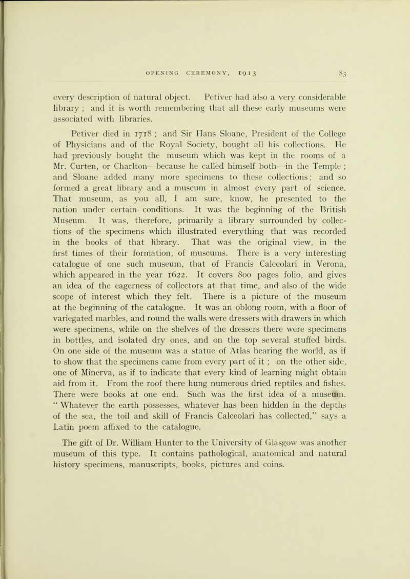 every description of natural object. Petiver had also a very considerable library ; and it is worth remembering that all these early museums were associated with libraries. Petiver died in 1718 ; and Sir Hans Sloane, President of the College of Physicians and of the Royal Society, bought all his collections. He had previously bought the museum which was kept in the rooms of a Mr. Curten, or Charlton—because he called himself both—in the Temple ; and Sloane added many more specimens to these collections; and so formed a great library and a museum in almost every part of science. That museum, as you all, I am sure, know, he presented to the nation under certain conditions. It was the beginning of the British Museum. It was, therefore, primarily a library surrounded by collec- tions of the specimens which illustrated everything that was recorded in the books of that library. That was the original view, in the first times of their formation, of museums. There is a very interesting catalogue of one such museum, that of Francis Calceolari in Verona, which appeared in the year 1622. It covers 800 pages folio, and gives an idea of the eagerness of collectors at that time, and also of the wide scope of interest which they felt. There is a picture of the museum at the beginning of the catalogue. It was an oblong room, with a floor of variegated marbles, and round the walls were dressers with drawers in which were specimens, while on the shelves of the dressers there were specimens in bottles, and isolated dry ones, and on the top several stuffed birds. On one side of the museum was a statue of Atlas bearing the world, as if to show that the specimens came from every part of it ; on the other side, one of Minerva, as if to indicate that every kind of learning might obtain aid from it. From the roof there hung numerous dried reptiles and fishes. There were books at one end. Such was the first idea of a museum. Whatever the earth possesses, whatever has been hidden in the depths of the sea, the toil and skill of Francis Calceolari has collected, says a Latin poem affixed to the catalogue. The gift of Dr. William Hunter to the University of Glasgow was another museum of this type. It contains pathological, anatomical and natural history specimens, manuscripts, books, pictures and coins.