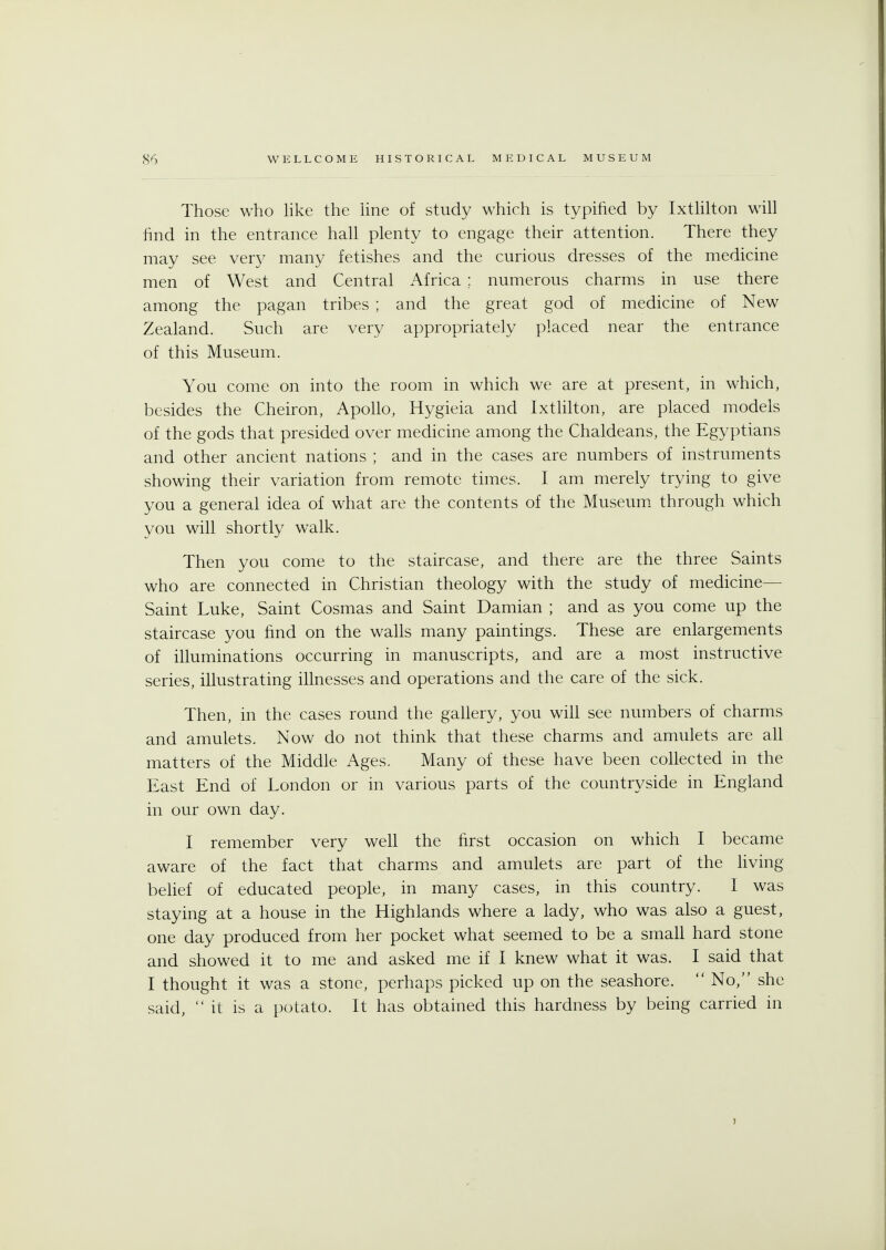 Those who like the line of study which is typified by Ixtlilton will find in the entrance hall plenty to engage their attention. There they may see very many fetishes and the curious dresses of the medicine men of West and Central Africa : numerous charms in use there among the pagan tribes ; and the great god of medicine of New Zealand. Such are very appropriately placed near the entrance of this Museum. You come on into the room in which we are at present, in which, besides the Cheiron, Apollo, Hygieia and Ixtlilton, are placed models of the gods that presided over medicine among the Chaldeans, the Egyptians and other ancient nations ; and in the cases are numbers of instruments showing their variation from remote times. I am merely trying to give you a general idea of what are the contents of the Museum through which you will shortly walk. Then you come to the staircase, and there are the three Saints who are connected in Christian theology with the study of medicine— Saint Luke, Saint Cosmas and Saint Damian ; and as you come up the staircase you find on the walls many paintings. These are enlargements of illuminations occurring in manuscripts, and are a most instructive series, illustrating illnesses and operations and the care of the sick. Then, in the cases round the gallery, you will see numbers of charms and amulets. Now do not think that these charms and amulets are all matters of the Middle Ages. Many of these have been collected in the East End of London or in various parts of the countryside in England in our own day. I remember very well the first occasion on which I became aware of the fact that charms and amulets are part of the living- belief of educated people, in many cases, in this country. I was staying at a house in the Highlands where a lady, who was also a guest, one day produced from her pocket what seemed to be a small hard stone and showed it to me and asked me if I knew what it was. I said that I thought it was a stone, perhaps picked up on the seashore. No, she said, it is a potato. It has obtained this hardness by being carried in