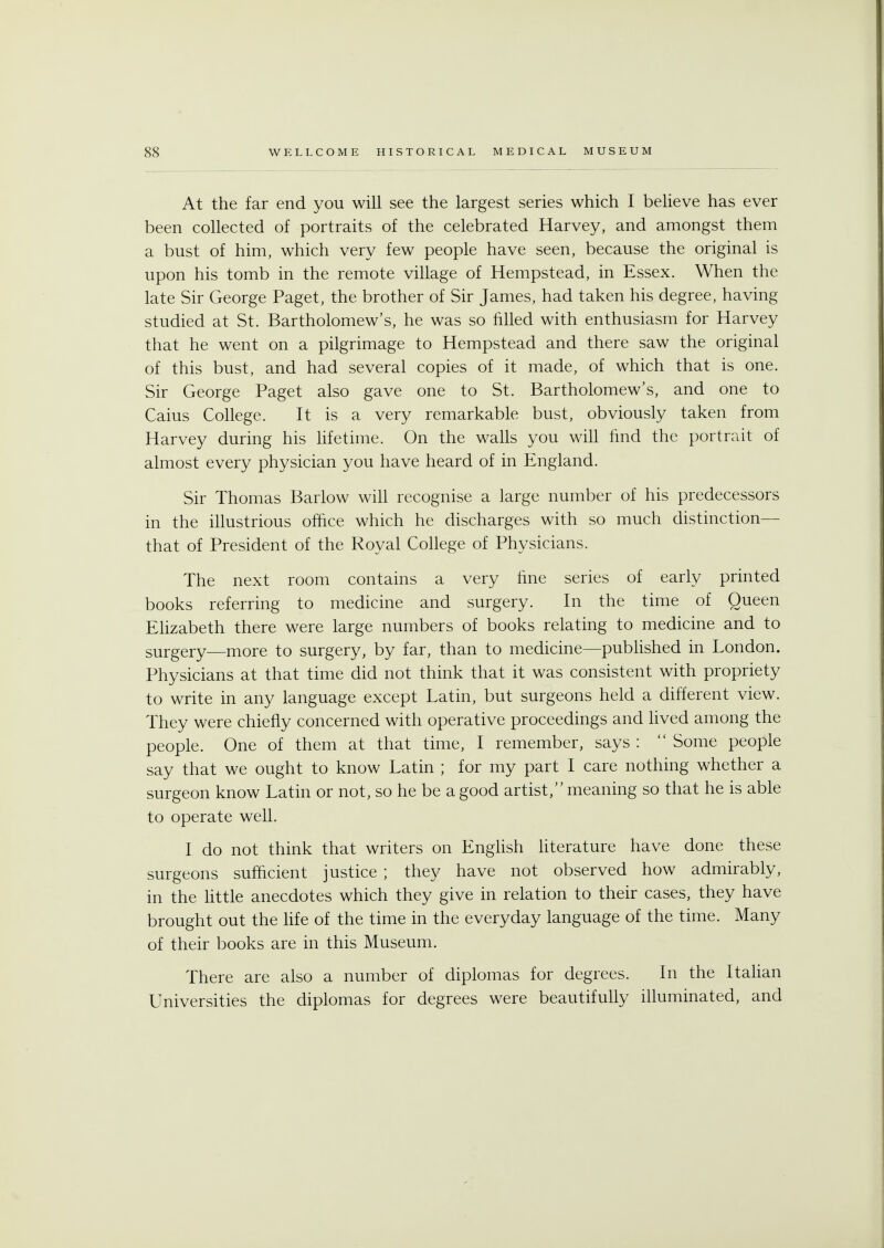 At the far end you will see the largest series which I believe has ever been collected of portraits of the celebrated Harvey, and amongst them a bust of him, which very few people have seen, because the original is upon his tomb in the remote village of Hempstead, in Essex. When the late Sir George Paget, the brother of Sir James, had taken his degree, having studied at St. Bartholomew's, he was so filled with enthusiasm for Harvey that he went on a pilgrimage to Hempstead and there saw the original of this bust, and had several copies of it made, of which that is one. Sir George Paget also gave one to St. Bartholomew's, and one to Caius College. It is a very remarkable bust, obviously taken from Harvey during his lifetime. On the walls you will find the portrait of almost every physician you have heard of in England. Sir Thomas Barlow will recognise a large number of his predecessors in the illustrious office which he discharges with so much distinction— that of President of the Royal College of Physicians. The next room contains a very fine series of early printed books referring to medicine and surgery. In the time of Queen Elizabeth there were large numbers of books relating to medicine and to surgery—more to surgery, by far, than to medicine—published in London. Physicians at that time did not think that it was consistent with propriety to write in any language except Latin, but surgeons held a different view. They were chiefly concerned with operative proceedings and lived among the people. One of them at that time, I remember, says :  Some people say that we ought to know Latin ; for my part I care nothing whether a surgeon know Latin or not, so he be a good artist, meaning so that he is able to operate well. I do not think that writers on English literature have done these surgeons sufficient justice ; they have not observed how admirably, in the little anecdotes which they give in relation to their cases, they have brought out the life of the time in the everyday language of the time. Many of their books are in this Museum. There are also a number of diplomas for degrees. In the Italian Universities the diplomas for degrees were beautifully illuminated, and