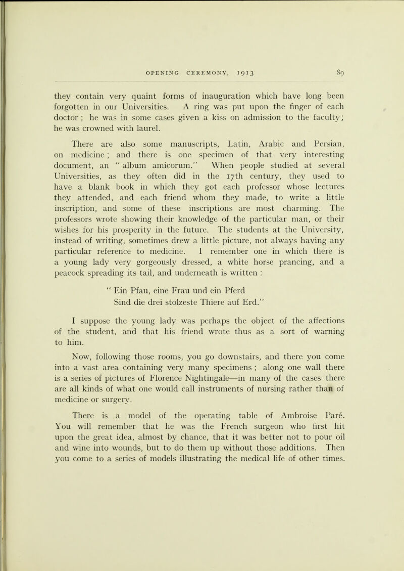 s9 they contain very quaint forms of inauguration which have long been forgotten in our Universities. A ring was put upon the finger of each doctor ; he was in some cases given a kiss on admission to the faculty; he was crowned with laurel. There are also some manuscripts, Latin, Arabic and Persian, on medicine ; and there is one specimen of that very interesting document, an  album amicorum. When people studied at several Universities, as they often did in the 17th century, they used to have a blank book in which they got each professor whose lectures they attended, and each friend whom they made, to write a little inscription, and some of these inscriptions are most charming. The professors wrote showing their knowledge of the particular man, or their wishes for his prosperity in the future. The students at the University, instead of writing, sometimes drew a little picture, not always having any particular reference to medicine. I remember one in which there is a young lady very gorgeously dressed, a white horse prancing, and a peacock spreading its tail, and underneath is written :  Ein Pfau, eine Frau und ein Pferd Sind die drei stolzeste Thiere auf Erd. I suppose the young lady was perhaps the object of the affections of the student, and that his friend wrote thus as a sort of warning to him. Now, following those rooms, you go downstairs, and there you come into a vast area containing very many specimens ; along one wall there is a series of pictures of Florence Nightingale—in many of the cases there are all kinds of what one would call instruments of nursing rather than of medicine or surgery. There is a model of the operating table of Ambroise Pare. You will remember that he was the French surgeon who first hit upon the great idea, almost by chance, that it was better not to pour oil and wine into wounds, but to do them up without those additions. Then you come to a series of models illustrating the medical life of other times.