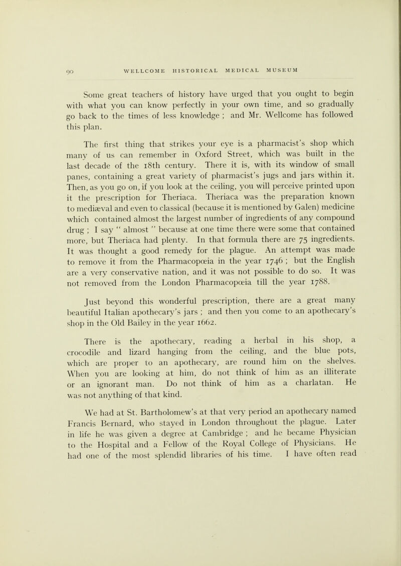 Some great teachers of history have urged that you ought to begin with what you can know perfectly in your own time, and so gradually go back to the times of less knowledge ; and Mr. Wellcome has followed this plan. The first thing that strikes your eye is a pharmacist's shop which many of us can remember in Oxford Street, which was built in the last decade of the 18th century. There it is, with its window of small panes, containing a great variety of pharmacist's jugs and jars within it. Then, as you go on, if you look at the ceiling, you will perceive printed upon it the prescription for Theriaca. Theriaca was the preparation known to mediaeval and even to classical (because it is mentioned by Galen) medicine which contained almost the largest number of ingredients of any compound drug ; I say  almost  because at one time there were some that contained more, but Theriaca had plenty. In that formula there are 75 ingredients. It was thought a good remedy for the plague. An attempt was made to remove it from the Pharmacopoeia in the year 1746 ; but the English are a very conservative nation, and it was not possible to do so. It was not removed from the London Pharmacopoeia till the year 1788. Just beyond this wonderful prescription, there are a great many beautiful Italian apothecary's jars ; and then you come to an apothecary's shop in the Old Bailey in the year 1662. There is the apothecary, reading a herbal in his shop, a crocodile and lizard hanging from the ceiling, and the blue pots, which are proper to an apothecary, are round him on the shelves. When you are looking at him, do not think of him as an illiterate or an ignorant man. Do not think of him as a charlatan. He was not anything of that kind. We had at St. Bartholomew's at that very period an apothecary named Francis Bernard, who stayed in London throughout the plague. Later in life he was given a degree at Cambridge ; and he became Physician to the Hospital and a Fellow of the Royal College of Physicians. He had one of the most splendid libraries of his time. I have often read