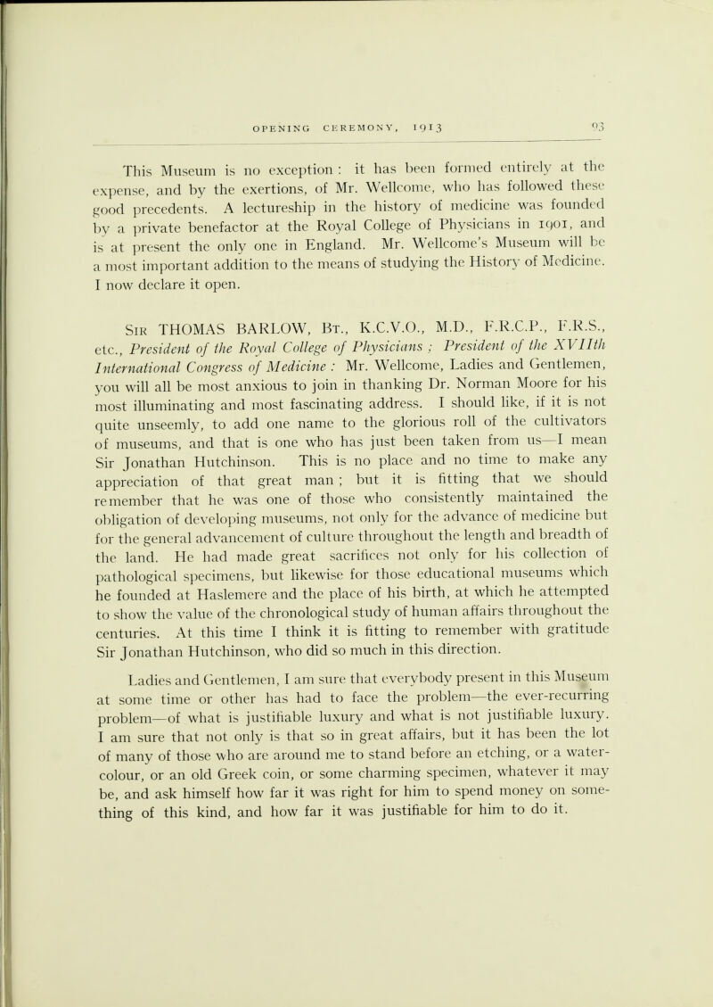 This Museum is no exception : it has been formed entirely at the expense, and by the exertions, of Mr. Wellcome, who has followed these good precedents. A lectureship in the history of medicine was founded by a private benefactor at the Royal College of Physicians in 1901, and is at present the only one in England. Mr. Wellcome's Museum will be a most important addition to the means of studying the History of Medicine. I now declare it open. Sir THOMAS BARLOW, Bt., K.C.V.O., M.D., F.R.C.P., F.R.S., etc., President of the Royal College of Physicians ; President of the XVIIth International Congress of Medicine : Mr. Wellcome, Ladies and Gentlemen, you will all be most anxious to join in thanking Dr. Norman Moore for his most illuminating and most fascinating address. I should like, if it is not quite unseemly, to add one name to the glorious roll of the cultivators of museums, and that is one who has just been taken from us—I mean Sir Jonathan Hutchinson. This is no place and no time to make any appreciation of that great man ; but it is fitting that we should remember that he was one of those who consistently maintained the obligation of developing museums, not only for the advance of medicine but for the general advancement of culture throughout the length and breadth of the land. He had made great sacrifices not only for his collection of pathological specimens, but likewise for those educational museums which he founded at Haslemere and the place of his birth, at which he attempted to show the value of the chronological study of human affairs throughout the centuries. At this time I think it is fitting to remember with gratitude Sir Jonathan Hutchinson, who did so much in this direction. Ladies and Gentlemen, I am sure that everybody present in this Museum at some time or other has had to face the problem—the ever-recurring problem—of what is justifiable luxury and what is not justifiable luxury. I am sure that not only is that so in great affairs, but it has been the lot of many of those who are around me to stand before an etching, or a water- colour, or an old Greek coin, or some charming specimen, whatever it may be, and ask himself how far it was right for him to spend money on some- thing of this kind, and how far it was justifiable for him to do it.