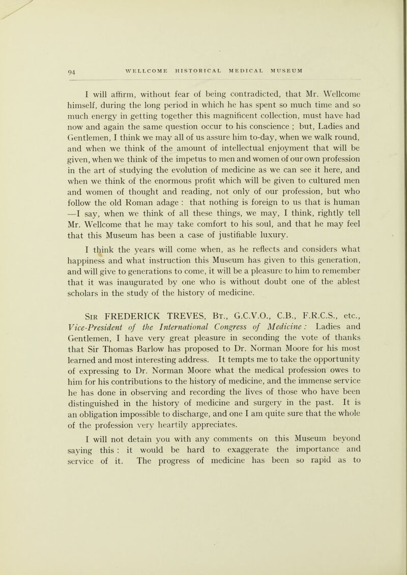 I will affirm, without fear of being contradicted, that Mr. Wellcome himself, during the long period in which he has spent so much time and so much energy in getting together this magnificent collection, must have had now and again the same question occur to his conscience ; but, Ladies and Gentlemen, I think we may all of us assure him to-day, when we walk round, and when we think of the amount of intellectual enjoyment that will be given, when we think of the impetus to men and women of our own profession in the art of studying the evolution of medicine as we can see it here, and when we think of the enormous profit which will be given to cultured men and women of thought and reading, not only of our profession, but who follow the old Roman adage : that nothing is foreign to us that is human —I say, when we think of all these things, we may, I think, rightly tell Mr. Wellcome that he may take comfort to his soul, and that he may feel that this Museum has been a case of justifiable luxury. I think the years will come when, as he reflects and considers what happiness and what instruction this Museum has given to this generation, and will give to generations to come, it will be a pleasure to him to remember that it was inaugurated by one who is without doubt one of the ablest scholars in the study of the history of medicine. Sir FREDERICK TREVES, Bt., G.C.V.O., C.B., F.R.C.S., etc., Vice-President of the International Congress of Medicine : Ladies and Gentlemen, I have very great pleasure in seconding the vote of thanks that Sir Thomas Barlow has proposed to Dr. Norman Moore for his most learned and most interesting address. It tempts me to take the opportunity of expressing to Dr. Norman Moore what the medical profession owes to him for his contributions to the history of medicine, and the immense service he has done in observing and recording the lives of those who have been distinguished in the history of medicine and surgery in the past. It is an obligation impossible to discharge, and one I am quite sure that the whole of the profession very heartily appreciates. I will not detain you with any comments on this Museum beyond saying this : it would be hard to exaggerate the importance and service of it. The progress of medicine has been so rapid as to