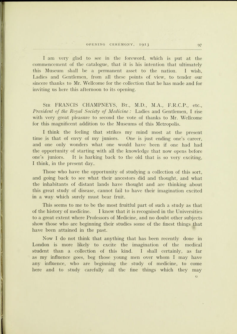 I am very glad to see in the foreword, which is put at the commencement of the catalogue, that it is his intention that ultimately this Museum shall be a permanent asset to the nation. I wish, Ladies and Gentlemen, from all these points of view, to tender our sincere thanks to Mr. Wellcome for the collection that he has made and for inviting us here this afternoon to its opening. Sir FRANCIS CHAMPNEYS, Bt., M.D., M.A., F.R.C.P., etc., President of the Royal Society of Medicine : Ladies and Gentlemen, I rise with very great pleasure to second the vote of thanks to Mr. Wellcome for this magnificent addition to the Museums of this Metropolis. I think the feeling that strikes my mind most at the present time is that of envy of my juniors. One is just ending one's career, and one only wonders what one would have been if one had had the opportunity of starting with all the knowledge that now opens before one's juniors. It is harking back to the old that is so very exciting, I think, in the present day. Those who have the opportunity of studying a collection of this sort, and going back to see what their ancestors did and thought, and what the inhabitants of distant lands have thought and are thinking about this great study of disease, cannot fail to have their imagination excited in a way which surely must bear fruit. This seems to me to be the most fruitful part of such a study as that of the history of medicine. I know that it is recognised in the Universities to a great extent where Professors of Medicine, and no doubt other subjects show those who are beginning their studies some of the finest things that have been attained in the past. Now I do not think that anything that has been recently done in London is more likely to excite the imagination of the medical student than a collection of this kind. I shall certainly, as far as my influence goes, beg those young men over whom I may have any influence, who are beginning the study of medicine, to come here and to study carefully all the fine things which they may