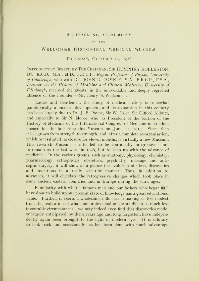 Re-Opening Ceremony OF THE Wellcome Historical Medical Museum Thursday, October 14, 1926 Introductory Speech by The Chairman, Sir HUMPHRY R0LLEST0N, Bt., K.C.B., M.A., M.D., F.R.C.P., Regius Professor of Physic, University of Cambridge, who with Dr. JOHN D. COMRIE, M.A., F.R.C.P., F.S.A., Lecturer on the History of Medicine and Clinical Medicine, University of Edinburgh, received the guests, in the unavoidable and deeply regretted absence of the Founder—(Mr. Henry S. Wellcome) : Ladies and Gentlemen, the study of medical history is somewhat paradoxically a modern development, and its expansion in this country has been largely due to Dr. J. F. Payne, Sir W. Osier, Sir Clifford Allbutt, and especially to Sir N. Moore, who, as President of the Section of the History of Medicine of the International Congress of Medicine in London, opened for the first time this Museum on June 24, 1913. Since then it has grown from strength to strength, and, after a complete re-organisation, which necessitated its closure for eleven months, is virtually a new Museum. This research Museum is intended to be continually progressive ; not to remain as the last word in 1926, but to keep up with the advance of medicine. In the various groups, such as anatomy, physiology, chemistry, pharmacology, orthopaedics, obstetrics, psychiatry, massage and anti- septic surgery, it will show at a glance the evolution of ideas, discoveries and inventions in a really scientific manner. Thus, in addition to advances, it will elucidate the retrogressive changes which took place in some ancient eastern countries and in Europe during the dark ages. Familiarity with what  famous men and our fathers who begat us  have done to build up our present state of knowledge has a great educational value. Further, it exerts a wholesome influence in making us feel modest from the realisation of what our professional ancestors did in so much less favourable circumstances ; we may indeed even find that discoveries made, or largely anticipated, by them years ago and long forgotten, have indepen- dently again been brought to the light of modern eyes. It is salutary to look back and occasionally, as has been done with much advantage