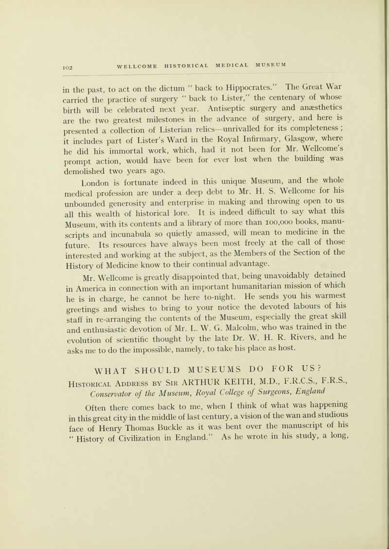 in the past, to act on the dictum  back to Hippocrates. The Great War carried the practice of surgery  back to Lister, the centenary of whose birth will be celebrated next year. Antiseptic surgery and anaesthetics are the two greatest milestones in the advance of surgery, and here is presented a collection of Listerian relics—unrivalled for its completeness ; it includes part of Lister's Ward in the Royal Infirmary, Glasgow, where he did his immortal work, which, had it not been for Mr. Wellcome's prompt action, would have been for ever lost when the building was demolished two years ago. London is fortunate indeed in this unique Museum, and the whole medical profession are under a deep debt to Mr. H. S. Wellcome for his unbounded generosity and enterprise in making and throwing open to us all this wealth of historical lore. It is indeed difficult to say what this Museum, with its contents and a library of more than 100,000 books, manu- scripts and incunabula so quietly amassed, will mean to medicine in the future. Its resources have always been most freely at the call of those interested and working at the subject, as the Members of the Section of the History of Medicine know to their continual advantage. Mr. Wellcome is greatly disappointed that, being unavoidably detained in America in connection with an important humanitarian mission of which he is in charge, he cannot be here to-night. He sends you his warmest greetings and wishes to bring to your notice the devoted labours of his staff in re-arranging the contents of the Museum, especially the great skill and enthusiastic devotion of Mr. L. W. G. Malcolm, who was trained in the evolution of scientific thought by the late Dr. W. H. R. Rivers, and he asks me to do the impossible, namely, to take his place as host. WHAT SHOULD MUSEUMS DO FOR US? Historical Address by Sir ARTHUR KEITH, M.D., F.R.C.S., F.R.S., Conservator of the Museum, Royal College of Surgeons, England Often there comes back to me, when I think of what was happening in this great city in the middle of last century, a vision of the wan and studious face of Henry Thomas Buckle as it was bent over the manuscript of his  History of Civilization in England. As he wrote in his study, a long,