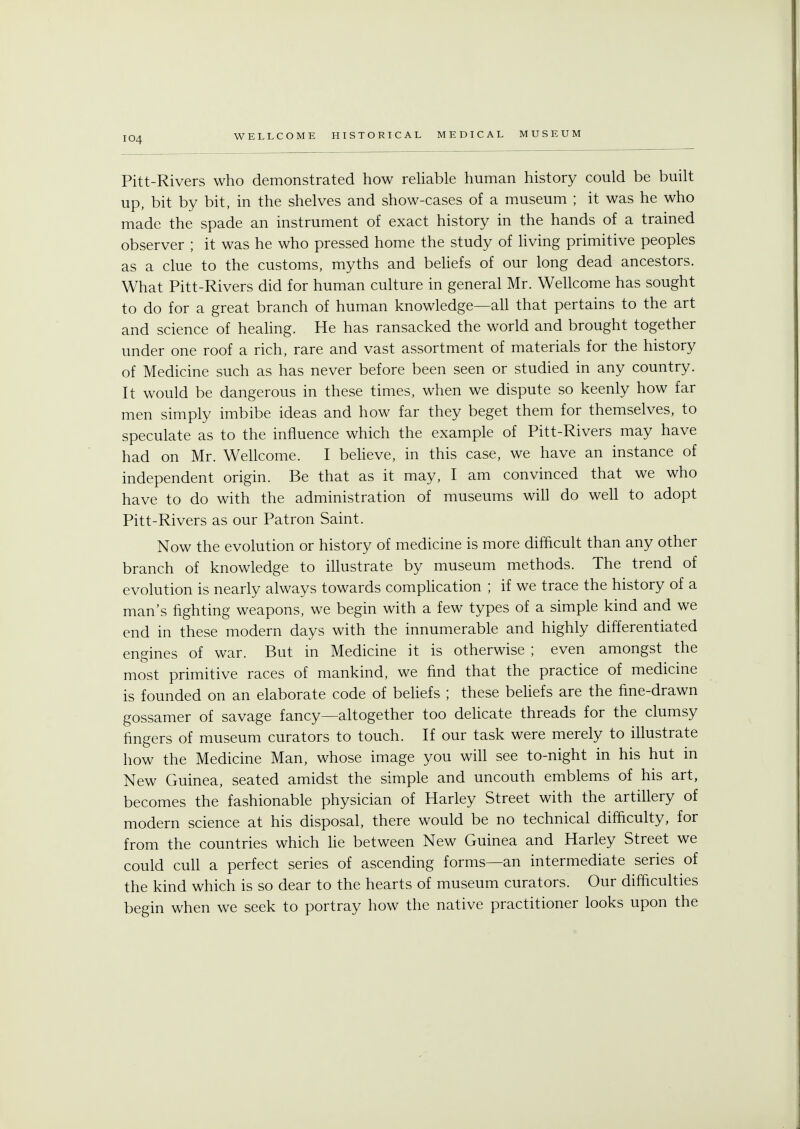 Pitt-Rivers who demonstrated how reliable human history could be built up, bit by bit, in the shelves and show-cases of a museum ; it was he who made the spade an instrument of exact history in the hands of a trained observer ; it was he who pressed home the study of living primitive peoples as a clue to the customs, myths and beliefs of our long dead ancestors. What Pitt-Rivers did for human culture in general Mr. Wellcome has sought to do for a great branch of human knowledge—all that pertains to the art and science of healing. He has ransacked the world and brought together under one roof a rich, rare and vast assortment of materials for the history of Medicine such as has never before been seen or studied in any country. It would be dangerous in these times, when we dispute so keenly how far men simply imbibe ideas and how far they beget them for themselves, to speculate as to the influence which the example of Pitt-Rivers may have had on Mr. Wellcome. I believe, in this case, we have an instance of independent origin. Be that as it may, I am convinced that we who have to do with the administration of museums will do well to adopt Pitt-Rivers as our Patron Saint. Now the evolution or history of medicine is more difficult than any other branch of knowledge to illustrate by museum methods. The trend of evolution is nearly always towards complication ; if we trace the history of a man's fighting weapons, we begin with a few types of a simple kind and we end in these modern days with the innumerable and highly differentiated engines of war. But in Medicine it is otherwise ; even amongst the most primitive races of mankind, we find that the practice of medicine is founded on an elaborate code of beliefs ; these beliefs are the fine-drawn gossamer of savage fancy—altogether too delicate threads for the clumsy fingers of museum curators to touch. If our task were merely to illustrate how the Medicine Man, whose image you will see to-night in his hut m New Guinea, seated amidst the simple and uncouth emblems of his art, becomes the fashionable physician of Harley Street with the artillery of modern science at his disposal, there would be no technical difficulty, for from the countries which lie between New Guinea and Harley Street we could cull a perfect series of ascending forms—an intermediate series of the kind which is so dear to the hearts of museum curators. Our difficulties begin when we seek to portray how the native practitioner looks upon the