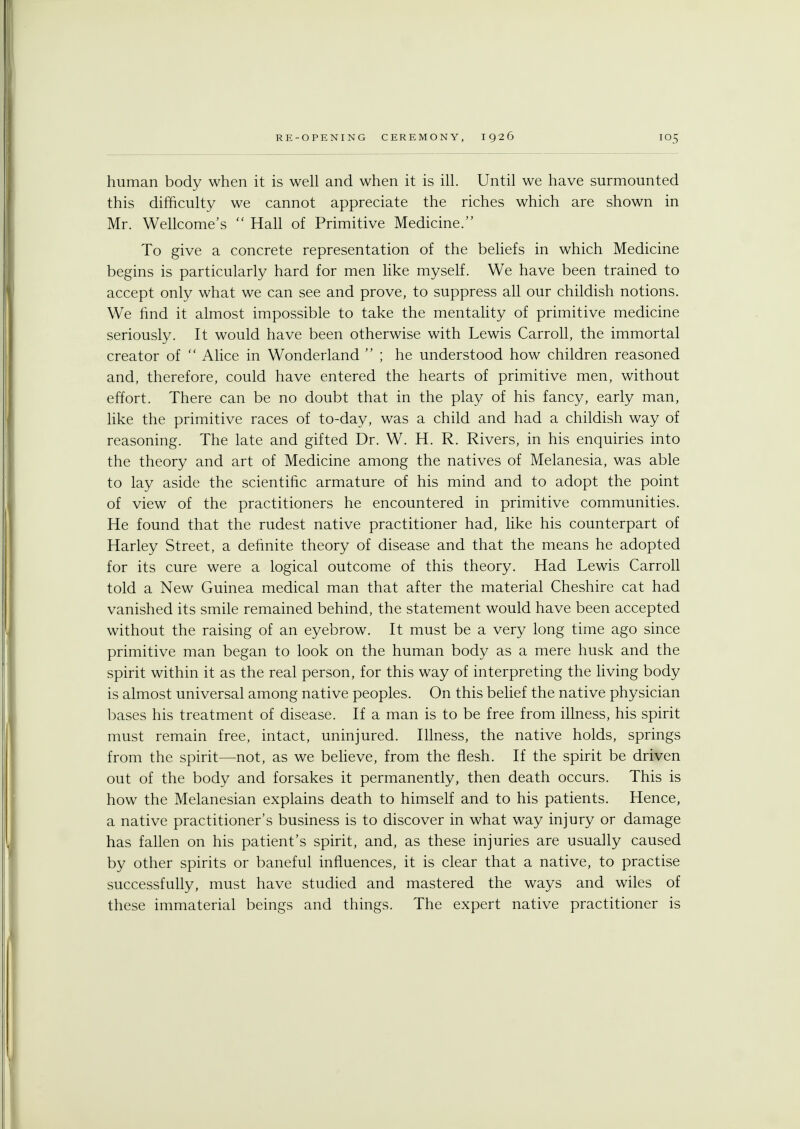 human body when it is well and when it is ill. Until we have surmounted this difficulty we cannot appreciate the riches which are shown in Mr. Wellcome's  Hall of Primitive Medicine. To give a concrete representation of the beliefs in which Medicine begins is particularly hard for men like myself. We have been trained to accept only what we can see and prove, to suppress all our childish notions. We find it almost impossible to take the mentality of primitive medicine seriously. It would have been otherwise with Lewis Carroll, the immortal creator of  Alice in Wonderland  ; he understood how children reasoned and, therefore, could have entered the hearts of primitive men, without effort. There can be no doubt that in the play of his fancy, early man, like the primitive races of to-day, was a child and had a childish way of reasoning. The late and gifted Dr. W. H. R. Rivers, in his enquiries into the theory and art of Medicine among the natives of Melanesia, was able to lay aside the scientific armature of his mind and to adopt the point of view of the practitioners he encountered in primitive communities. He found that the rudest native practitioner had, like his counterpart of Harley Street, a definite theory of disease and that the means he adopted for its cure were a logical outcome of this theory. Had Lewis Carroll told a New Guinea medical man that after the material Cheshire cat had vanished its smile remained behind, the statement would have been accepted without the raising of an eyebrow. It must be a very long time ago since primitive man began to look on the human body as a mere husk and the spirit within it as the real person, for this way of interpreting the living body is almost universal among native peoples. On this belief the native physician bases his treatment of disease. If a man is to be free from illness, his spirit must remain free, intact, uninjured. Illness, the native holds, springs from the spirit—not, as we believe, from the flesh. If the spirit be driven out of the body and forsakes it permanently, then death occurs. This is how the Melanesian explains death to himself and to his patients. Hence, a native practitioner's business is to discover in what way injury or damage has fallen on his patient's spirit, and, as these injuries are usually caused by other spirits or baneful influences, it is clear that a native, to practise successfully, must have studied and mastered the ways and wiles of these immaterial beings and things. The expert native practitioner is
