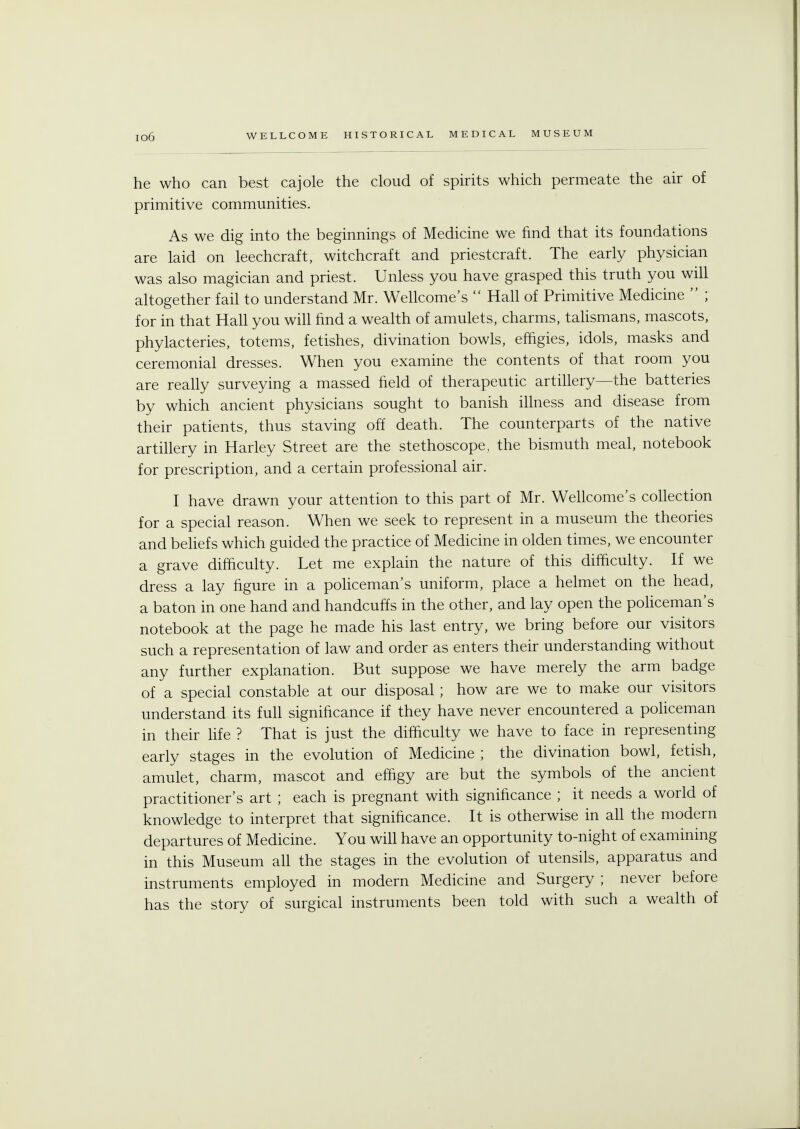 he who can best cajole the cloud of spirits which permeate the air of primitive communities. As we dig into the beginnings of Medicine we find that its foundations are laid on leechcraft, witchcraft and priestcraft. The early physician was also magician and priest. Unless you have grasped this truth you will altogether fail to understand Mr. Wellcome's  Hall of Primitive Medicine  ; for in that Hall you will find a wealth of amulets, charms, talismans, mascots, phylacteries, totems, fetishes, divination bowls, effigies, idols, masks and ceremonial dresses. When you examine the contents of that room you are really surveying a massed field of therapeutic artillery—the batteries by which ancient physicians sought to banish illness and disease from their patients, thus staving off death. The counterparts of the native artillery in Harley Street are the stethoscope, the bismuth meal, notebook for prescription, and a certain professional air. I have drawn your attention to this part of Mr. Wellcome's collection for a special reason. When we seek to represent in a museum the theories and beliefs which guided the practice of Medicine in olden times, we encounter a grave difficulty. Let me explain the nature of this difficulty. If we dress a lay figure in a policeman's uniform, place a helmet on the head, a baton in one hand and handcuffs in the other, and lay open the policeman's notebook at the page he made his last entry, we bring before our visitors such a representation of law and order as enters their understanding without any further explanation. But suppose we have merely the arm badge of a special constable at our disposal; how are we to make our visitors understand its full significance if they have never encountered a policeman in their life ? That is just the difficulty we have to face in representing early stages in the evolution of Medicine ; the divination bowl, fetish, amulet, charm, mascot and effigy are but the symbols of the ancient practitioner's art ; each is pregnant with significance ; it needs a world of knowledge to interpret that significance. It is otherwise in all the modern departures of Medicine. You will have an opportunity to-night of examining in this Museum all the stages in the evolution of utensils, apparatus and instruments employed in modern Medicine and Surgery ; never before has the story of surgical instruments been told with such a wealth of