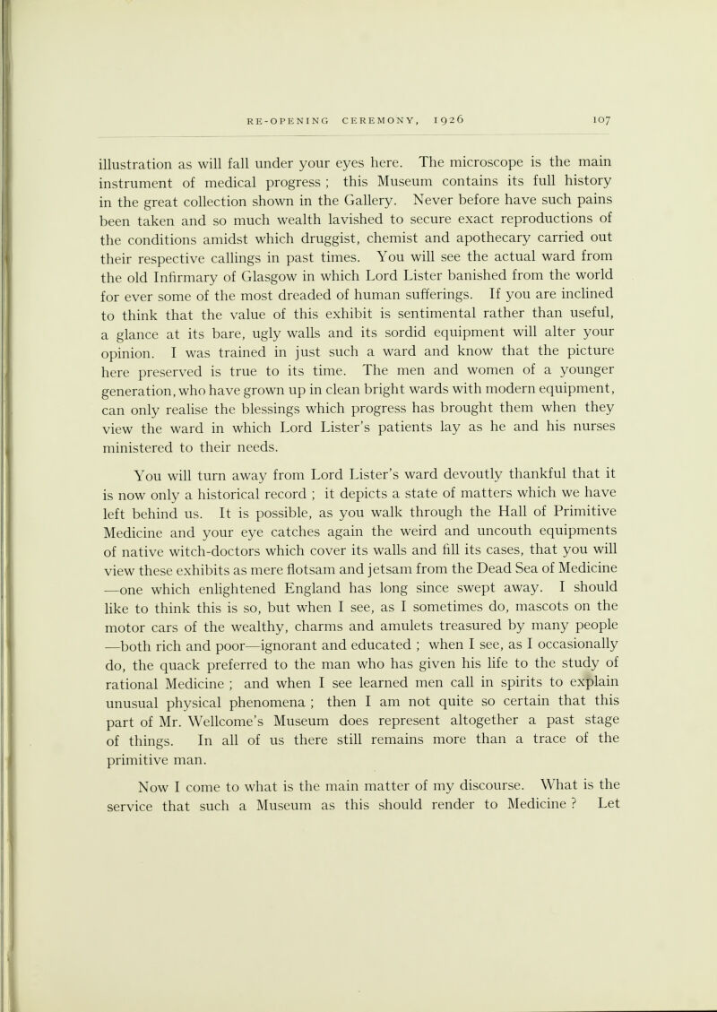 illustration as will fall under your eyes here. The microscope is the main instrument of medical progress ; this Museum contains its full history in the great collection shown in the Gallery. Never before have such pains been taken and so much wealth lavished to secure exact reproductions of the conditions amidst which druggist, chemist and apothecary carried out their respective callings in past times. You will see the actual ward from the old Infirmary of Glasgow in which Lord Lister banished from the world for ever some of the most dreaded of human sufferings. If you are inclined to think that the value of this exhibit is sentimental rather than useful, a glance at its bare, ugly walls and its sordid equipment will alter your opinion. I was trained in just such a ward and know that the picture here preserved is true to its time. The men and women of a younger generation, who have grown up in clean bright wards with modern equipment, can only realise the blessings which progress has brought them when they view the ward in which Lord Lister's patients lay as he and his nurses ministered to their needs. You will turn away from Lord Lister's ward devoutly thankful that it is now only a historical record ; it depicts a state of matters which we have left behind us. It is possible, as you walk through the Hall of Primitive Medicine and your eye catches again the weird and uncouth equipments of native witch-doctors which cover its walls and fill its cases, that you will view these exhibits as mere flotsam and jetsam from the Dead Sea of Medicine —one which enlightened England has long since swept away. I should like to think this is so, but when I see, as I sometimes do, mascots on the motor cars of the wealthy, charms and amulets treasured by many people —both rich and poor—ignorant and educated ; when I see, as I occasionally do, the quack preferred to the man who has given his life to the study of rational Medicine ; and when I see learned men call in spirits to explain unusual physical phenomena ; then I am not quite so certain that this part of Mr. Wellcome's Museum does represent altogether a past stage of things. In all of us there still remains more than a trace of the primitive man. Now I come to what is the main matter of my discourse. What is the service that such a Museum as this should render to Medicine ? Let