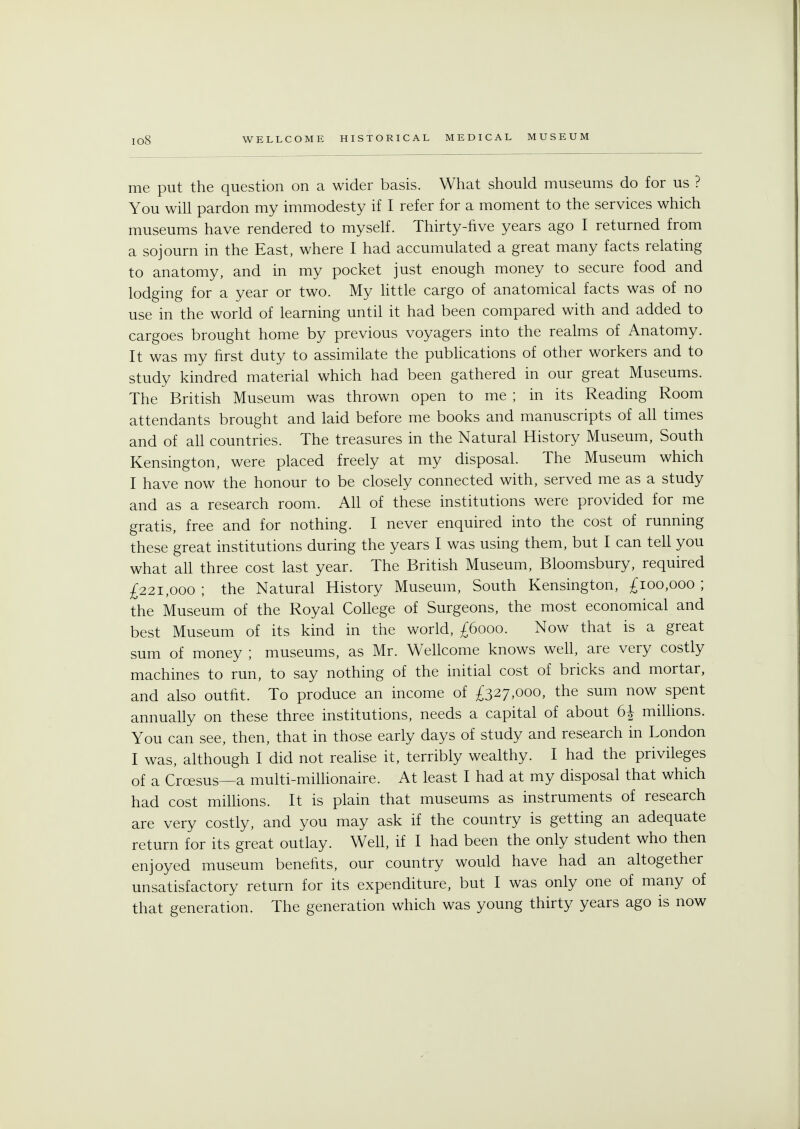 io8 me put the question on a wider basis. What should museums do for us ? You will pardon my immodesty if I refer for a moment to the services which museums have rendered to myself. Thirty-five years ago I returned from a sojourn in the East, where I had accumulated a great many facts relating to anatomy, and in my pocket just enough money to secure food and lodging for a year or two. My little cargo of anatomical facts was of no use in the world of learning until it had been compared with and added to cargoes brought home by previous voyagers into the realms of Anatomy. It was my first duty to assimilate the publications of other workers and to study kindred material which had been gathered in our great Museums. The British Museum was thrown open to me ; in its Reading Room attendants brought and laid before me books and manuscripts of all times and of all countries. The treasures in the Natural History Museum, South Kensington, were placed freely at my disposal. The Museum which I have now the honour to be closely connected with, served me as a study and as a research room. All of these institutions were provided for me gratis, free and for nothing. I never enquired into the cost of running these great institutions during the years I was using them, but I can tell you what all three cost last year. The British Museum, Bloomsbury, required £221,000 ; the Natural History Museum, South Kensington, £100,000 ; the Museum of the Royal College of Surgeons, the most economical and best Museum of its kind in the world, £6000. Now that is a great sum of money ; museums, as Mr. Wellcome knows well, are very costly machines to run, to say nothing of the initial cost of bricks and mortar, and also outfit. To produce an income of £327,000, the sum now spent annually on these three institutions, needs a capital of about 6J millions. You can see, then, that in those early days of study and research in London I was, although I did not realise it, terribly wealthy. I had the privileges of a Croesus—a multi-millionaire. At least I had at my disposal that which had cost millions. It is plain that museums as instruments of research are very costly, and you may ask if the country is getting an adequate return for its great outlay. Well, if I had been the only student who then enjoyed museum benefits, our country would have had an altogether unsatisfactory return for its expenditure, but I was only one of many of that generation. The generation which was young thirty years ago is now