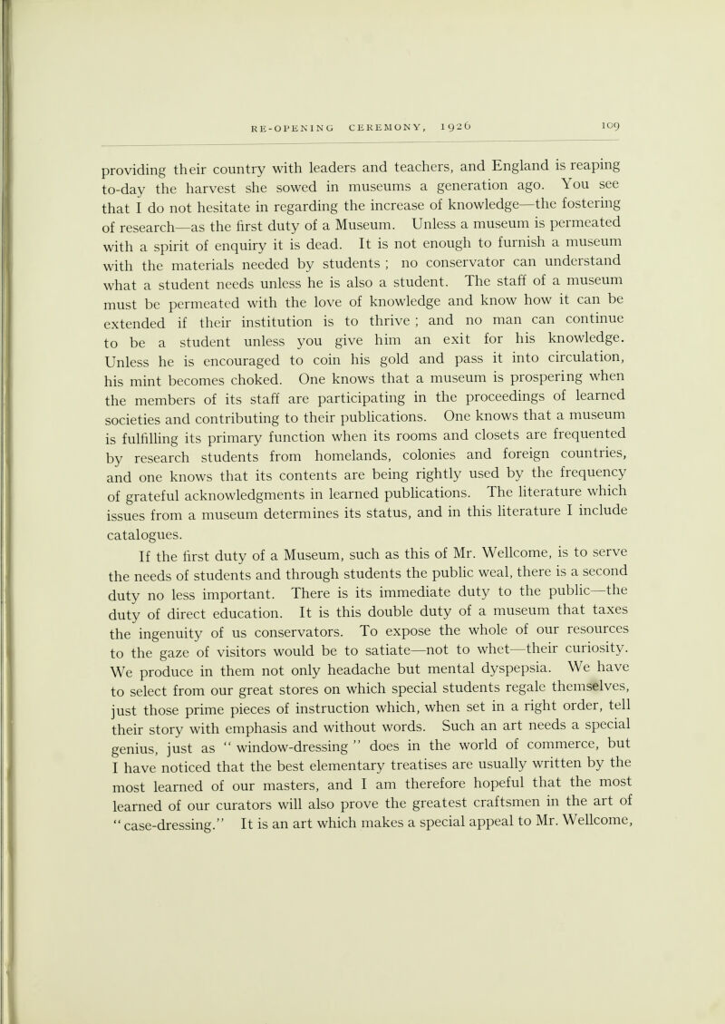 providing their country with leaders and teachers, and England is reaping to-day the harvest she sowed in museums a generation ago. You see that I do not hesitate in regarding the increase of knowledge—the fostering of research—as the first duty of a Museum. Unless a museum is permeated with a spirit of enquiry it is dead. It is not enough to furnish a museum with the materials needed by students ; no conservator can understand what a student needs unless he is also a student. The staff of a museum must be permeated with the love of knowledge and know how it can be extended if their institution is to thrive ; and no man can continue to be a student unless you give him an exit for his knowledge. Unless he is encouraged to coin his gold and pass it into circulation, his mint becomes choked. One knows that a museum is prospering when the members of its staff are participating in the proceedings of learned societies and contributing to their publications. One knows that a museum is fulfilling its primary function when its rooms and closets are frequented by research students from homelands, colonies and foreign countries, and one knows that its contents are being rightly used by the frequency of grateful acknowledgments in learned publications. The literature which issues from a museum determines its status, and in this literature I include catalogues. If the first duty of a Museum, such as this of Mr. Wellcome, is to serve the needs of students and through students the public weal, there is a second duty no less important. There is its immediate duty to the public—the duty of direct education. It is this double duty of a museum that taxes the ingenuity of us conservators. To expose the whole of our resources to the gaze of visitors would be to satiate—not to whet—their curiosity. We produce in them not only headache but mental dyspepsia. We have to select from our great stores on which special students regale themselves, just those prime pieces of instruction which, when set in a right order, tell their story with emphasis and without words. Such an art needs a special genius, just as window-dressing does in the world of commerce, but I have noticed that the best elementary treatises are usually written by the most learned of our masters, and I am therefore hopeful that the most learned of our curators will also prove the greatest craftsmen in the art of case-dressing. It is an art which makes a special appeal to Mr. Wellcome,