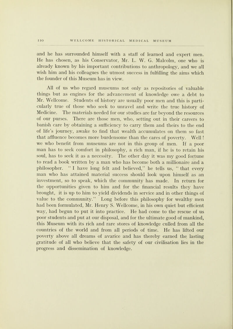 and he has surrounded himself with a staff of learned and expert men. He has chosen, as his Conservator, Mr. L. W. G. Malcolm, one who is already known by his important contributions to anthropology, and we all wish him and his colleagues the utmost success in fulfilling the aims which the founder of this Museum has in view. All of us who regard museums not only as repositories of valuable things but as engines for the advancement of knowledge owe a debt to Mr. Wellcome. Students of history are usually poor men and this is parti- cularly true of those who seek to unravel and write the true history of Medicine. The materials needed for our studies are far beyond the resources of our purses. There are those men, who, setting out in their careers to banish care by obtaining a sufficiency to carry them and theirs to the end of life's journey, awake to find that wealth accumulates on them so fast that affluence becomes more burdensome than the cares of poverty. Well ! we who benefit from museums are not in this group of men. If a poor man has to seek comfort in philosophy, a rich man, if he is to retain his soul, has to seek it as a necessity. The other day it was my good fortune to read a book written by a man who has become both a millionaire and a philosopher. I have long felt and believed, he tells us, that every man who has attained material success should look upon himself as an investment, so to speak, which the community has made. In return for the opportunities given to him and for the financial results they have brought, it is up to him to yield dividends in service and in other things of value to the community. Long before this philosophy for wealthy men had been formulated, Mr. Henry S. Wellcome, in his own quiet but efficient way, had begun to put it into practice. He had come to the rescue of us poor students and put at our disposal, and for the ultimate good of mankind, this Museum with its rich and rare stores of knowledge culled from all the countries of the world and from all periods of time. He has lifted our poverty above all dreams of avarice and has thereby earned the lasting gratitude of all who believe that the safety of our civilisation lies in the progress and dissemination of knowledge.