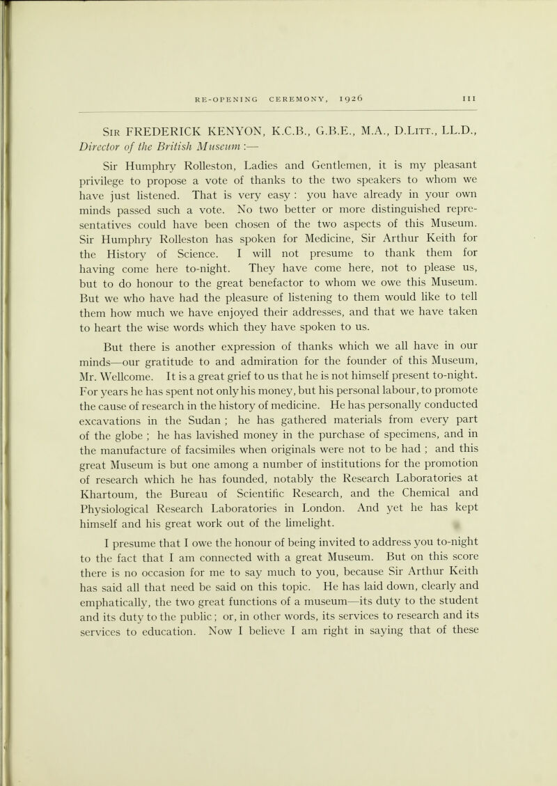 Sir FREDERICK KENYON, K.C.B., G.B.E., M.A., D.Litt., LL.D., Director of the British Museum :— Sir Humphry Rolleston, Ladies and Gentlemen, it is my pleasant privilege to propose a vote of thanks to the two speakers to whom we have just listened. That is very easy : you have already in your own minds passed such a vote. No two better or more distinguished repre- sentatives could have been chosen of the two aspects of this Museum. Sir Humphry Rolleston has spoken for Medicine, Sir Arthur Keith for the History of Science. I will not presume to thank them for having come here to-night. They have come here, not to please us, but to do honour to the great benefactor to whom we owe this Museum. But we who have had the pleasure of listening to them would like to tell them how much we have enjoyed their addresses, and that we have taken to heart the wise words which they have spoken to us. But there is another expression of thanks which we all have in our minds—our gratitude to and admiration for the founder of this Museum, Mr. Wellcome. It is a great grief to us that he is not himself present to-night. For years he has spent not only his money, but his personal labour, to promote the cause of research in the history of medicine. He has personally conducted excavations in the Sudan ; he has gathered materials from every part of the globe ; he has lavished money in the purchase of specimens, and in the manufacture of facsimiles when originals were not to be had ; and this great Museum is but one among a number of institutions for the promotion of research which he has founded, notably the Research Laboratories at Khartoum, the Bureau of Scientific Research, and the Chemical and Physiological Research Laboratories in London. And yet he has kept himself and his great work out of the limelight. I presume that I owe the honour of being invited to address you to-night to the fact that I am connected with a great Museum. But on this score there is no occasion for me to say much to you, because Sir Arthur Keith has said all that need be said on this topic. He has laid down, clearly and emphatically, the two great functions of a museum—its duty to the student and its duty to the public; or, in other words, its services to research and its services to education. Now I believe I am right in saying that of these