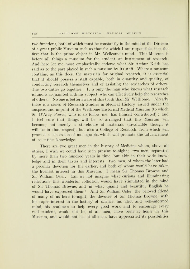 two functions, both of which must be constantly in the mind of the Director of a great public Museum such as that for which I am responsible, it is the first that is the prime object in Mr. Wellcome's mind. This Museum is before all things a museum for the student, an instrument of research. And here let me most emphatically endorse what Sir Arthur Keith has said as to the part played in such a museum by its staff. Where a museum contains, as this does, the materials for original research, it is essential that it should possess a staff capable, both in quantity and quality, of conducting research themselves and of assisting the researches of others. The two duties go together. It is only the man who knows what research is, and is acquainted with his subject, who can effectively help the researches of others. No one is better aware of this truth than Mr. Wellcome. Already there is a series of Research Studies in Medical History, issued under the auspices and imprint of the Wellcome Historical Medical Museum (to which Sir D'Arcy Power, who is to follow me, has himself contributed) ; and I feel sure that things will be so arranged that this Museum will become, not merely a storehouse of materials (invaluable though it will be in that respect), but also a College of Research, from which will proceed a succession of monographs which will promote the advancement of scientific knowledge. There are two great men in the history of Medicine whom, above all others, I wish we could have seen present to-night ; two men, separated by more than two hundred years in time, but akin in their wide know- ledge and in their tastes and interests ; two men, of whom the later had a peculiar devotion for the earlier, and both of whom would have taken the liveliest interest in this Museum. I mean Sir Thomas Browne and Sir William Osier. Can we not imagine what curious and illuminating reflections this wonderful collection would have stimulated in the mind of Sir Thomas Browne, and in what quaint and beautiful English he would have expressed them ? And Sir William Osier, the beloved friend of many of us here to-night, the devotee of Sir Thomas Browne, with his eager interest in the history of science, his alert and well-informed mind, his readiness to help every good work and to encourage every real student, would not he, of all men, have been at home in this Museum, and would not he, of all men, have appreciated its possibilities