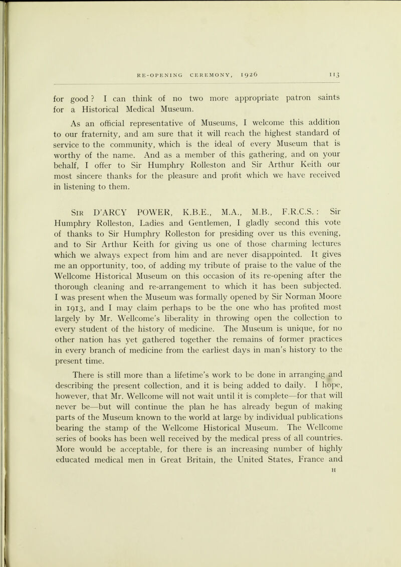 for good ? I can think of no two more appropriate patron saints for a Historical Medical Museum. As an official representative of Museums, I welcome this addition to our fraternity, and am sure that it will reach the highest standard of service to the community, which is the ideal of every Museum that is worthy of the name. And as a member of this gathering, and on your behalf, I offer to Sir Humphry Rolleston and Sir Arthur Keith our most sincere thanks for the pleasure and profit which we have received in listening to them. Sir D'ARCY POWER, K.B.E., M.A., M.B., F.R.C.S. : Sir Humphry Rolleston, Ladies and Gentlemen, I gladly second this vote of thanks to Sir Humphry Rolleston for presiding over us this evening, and to Sir Arthur Keith for giving us one of those charming lectures which we always expect from him and are never disappointed. It gives me an opportunity, too, of adding my tribute of praise to the value of the Wellcome Historical Museum on this occasion of its re-opening after the thorough cleaning and re-arrangement to which it has been subjected. I was present when the Museum was formally opened by Sir Norman Moore in 1913, and I may claim perhaps to be the one who has profited most largely by Mr. Wellcome's liberality in throwing open the collection to every student of the history of medicine. The Museum is unique, for no other nation has yet gathered together the remains of former practices in every branch of medicine from the earliest days in man's history to the present time. There is still more than a lifetime's work to be done in arranging and describing the present collection, and it is being added to daily. I hope, however, that Mr. Wellcome will not wait until it is complete—for that will never be—but will continue the plan he has already begun of making parts of the Museum known to the world at large by individual publications bearing the stamp of the Wellcome Historical Museum. The Wellcome series of books has been well received by the medical press of all countries. More would be acceptable, for there is an increasing number of highly educated medical men in Great Britain, the United States, France and H