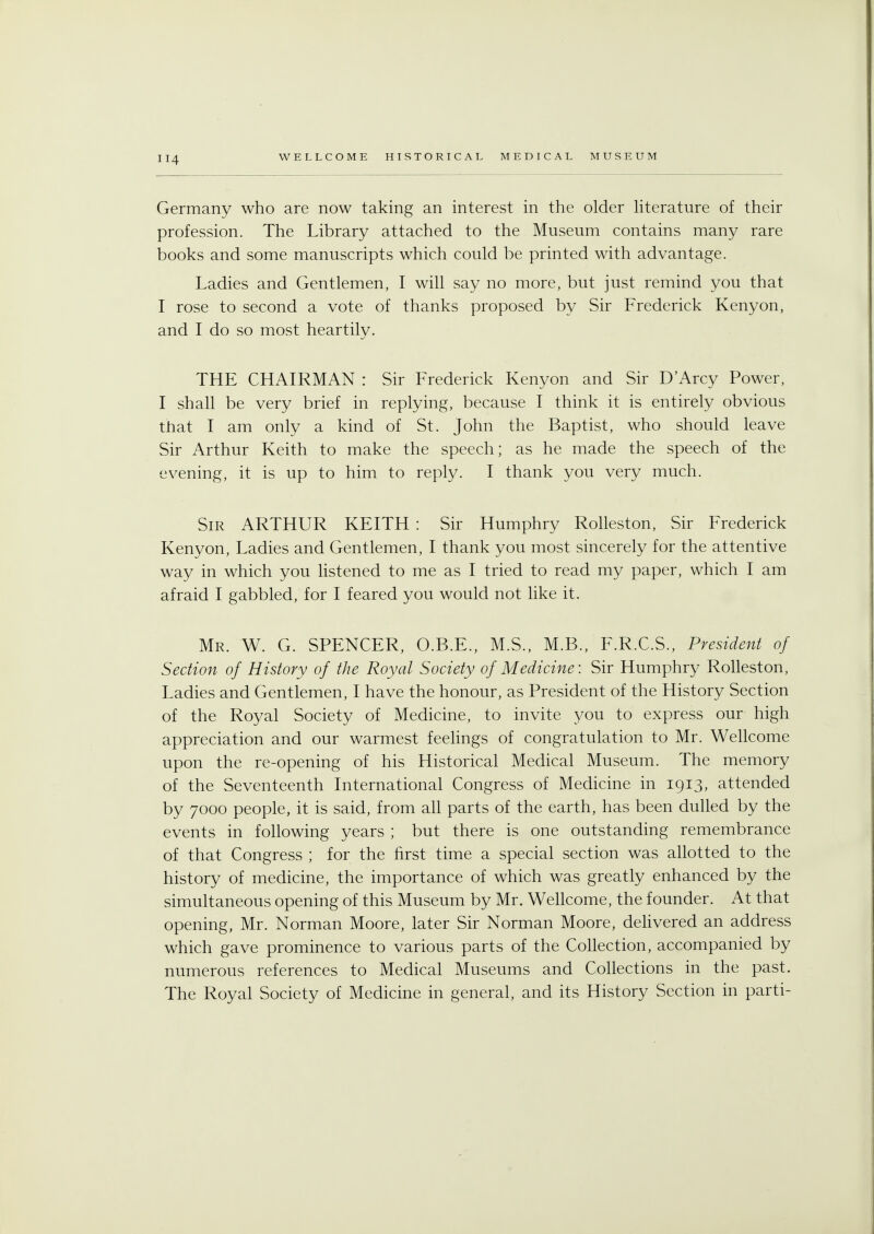Germany who are now taking an interest in the older literature of their profession. The Library attached to the Museum contains many rare books and some manuscripts which could be printed with advantage. Ladies and Gentlemen, I will say no more, but just remind you that I rose to second a vote of thanks proposed by Sir Frederick Kenyon, and I do so most heartily. THE CHAIRMAN : Sir Frederick Kenyon and Sir D'Arcy Power, I shall be very brief in replying, because I think it is entirely obvious that I am only a kind of St. John the Baptist, who should leave Sir Arthur Keith to make the speech; as he made the speech of the evening, it is up to him to reply. I thank you very much. Sir ARTHUR KEITH : Sir Humphry Rolleston, Sir Frederick Kenyon, Ladies and Gentlemen, I thank you most sincerely for the attentive way in which you listened to me as I tried to read my paper, which I am afraid I gabbled, for I feared you would not like it. Mr. W. G. SPENCER, O.B.E., M.S., M.B., F.R.C.S., President of Section of History of the Royal Society of Medicine: Sir Humphry Rolleston, Ladies and Gentlemen, I have the honour, as President of the History Section of the Royal Society of Medicine, to invite you to express our high appreciation and our warmest feelings of congratulation to Mr. Wellcome upon the re-opening of his Historical Medical Museum. The memory of the Seventeenth International Congress of Medicine in 1913, attended by 7000 people, it is said, from all parts of the earth, has been dulled by the events in following years ; but there is one outstanding remembrance of that Congress ; for the first time a special section was allotted to the history of medicine, the importance of which was greatly enhanced by the simultaneous opening of this Museum by Mr. Wellcome, the founder. At that opening, Mr. Norman Moore, later Sir Norman Moore, delivered an address which gave prominence to various parts of the Collection, accompanied by numerous references to Medical Museums and Collections in the past. The Royal Society of Medicine in general, and its History Section in parti-