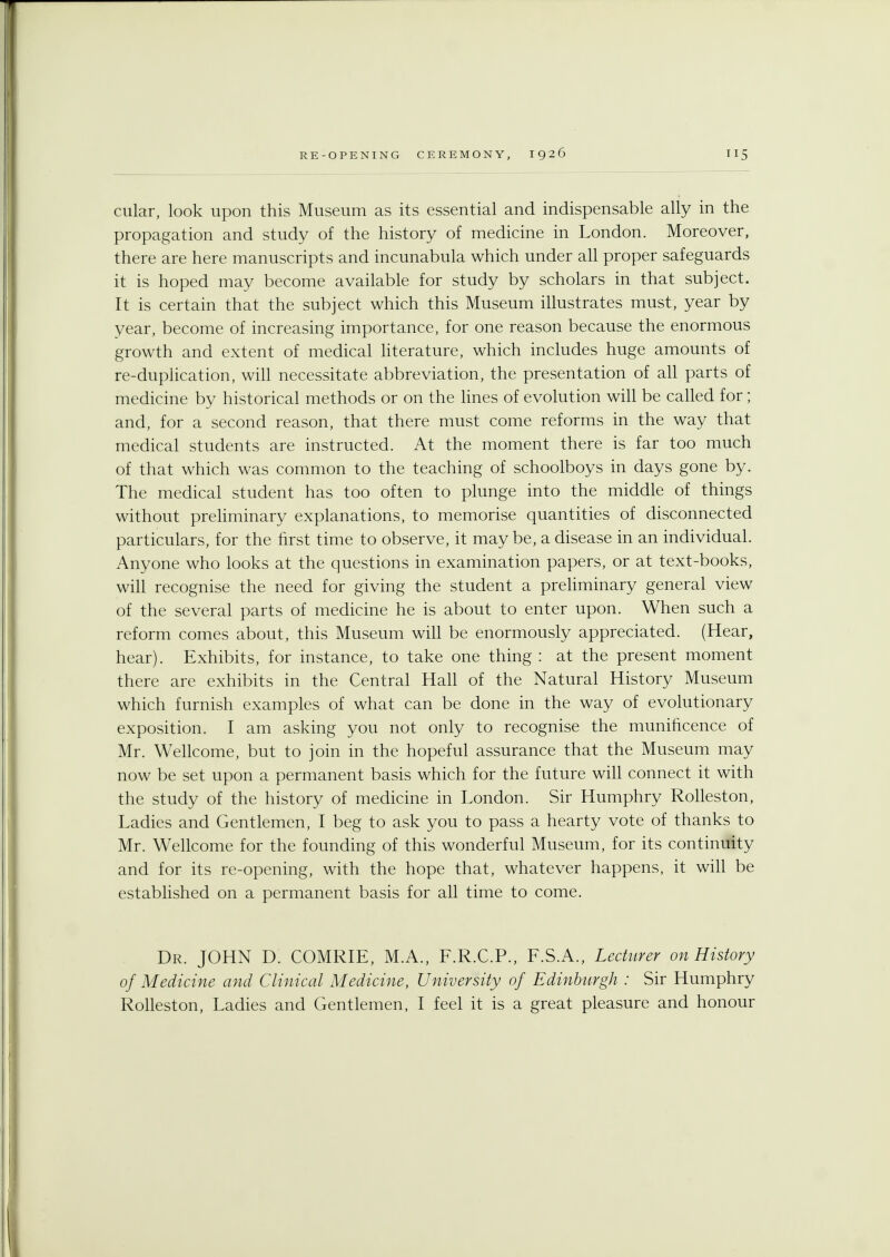 cular, look upon this Museum as its essential and indispensable ally in the propagation and study of the history of medicine in London. Moreover, there are here manuscripts and incunabula which under all proper safeguards it is hoped may become available for study by scholars in that subject. It is certain that the subject which this Museum illustrates must, year by year, become of increasing importance, for one reason because the enormous growth and extent of medical literature, which includes huge amounts of re-duplication, will necessitate abbreviation, the presentation of all parts of medicine by historical methods or on the lines of evolution will be called for; and, for a second reason, that there must come reforms in the way that medical students are instructed. At the moment there is far too much of that which was common to the teaching of schoolboys in days gone by. The medical student has too often to plunge into the middle of things without preliminary explanations, to memorise quantities of disconnected particulars, for the first time to observe, it maybe, a disease in an individual. Anyone who looks at the questions in examination papers, or at text-books, will recognise the need for giving the student a preliminary general view of the several parts of medicine he is about to enter upon. When such a reform comes about, this Museum will be enormously appreciated. (Hear, hear). Exhibits, for instance, to take one thing : at the present moment there are exhibits in the Central Hall of the Natural History Museum which furnish examples of what can be done in the way of evolutionary exposition. I am asking you not only to recognise the munificence of Mr. Wellcome, but to join in the hopeful assurance that the Museum may now be set upon a permanent basis which for the future will connect it with the study of the history of medicine in London. Sir Humphry Rolleston, Ladies and Gentlemen, I beg to ask you to pass a hearty vote of thanks to Mr. Wellcome for the founding of this wonderful Museum, for its continuity and for its re-opening, with the hope that, whatever happens, it will be established on a permanent basis for all time to come. Dr. JOHN D. COMRIE, M.A., F.R.C.P., F.S.A., Lecturer on History of Medicine and Clinical Medicine, University of Edinburgh : Sir Humphry Rolleston, Ladies and Gentlemen, I feel it is a great pleasure and honour