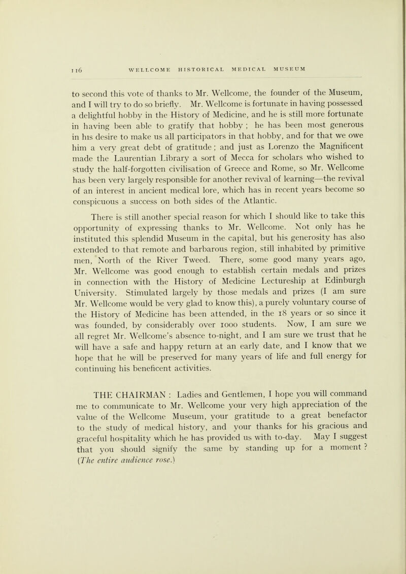 to second this vote of thanks to Mr. Wellcome, the founder of the Museum, and I will try to do so briefly. Mr. Wellcome is fortunate in having possessed a delightful hobby in the History of Medicine, and he is still more fortunate in having been able to gratify that hobby ; he has been most generous in his desire to make us all participators in that hobby, and for that we owe him a very great debt of gratitude ; and just as Lorenzo the Magnificent made the Laurentian Library a sort of Mecca for scholars who wished to study the half-forgotten civilisation of Greece and Rome, so Mr. Wellcome has been very largely responsible for another revival of learning—the revival of an interest in ancient medical lore, which has in recent years become so conspicuous a success on both sides of the Atlantic. There is still another special reason for which I should like to take this opportunity of expressing thanks to Mr. Wellcome. Not only has he instituted this splendid Museum in the capital, but his generosity has also extended to that remote and barbarous region, still inhabited by primitive men, North of the River Tweed. There, some good many years ago, Mr. Wellcome was good enough to establish certain medals and prizes in connection with the History of Medicine Lectureship at Edinburgh University. Stimulated largely by those medals and prizes (I am sure Mr. Wellcome would be very glad to know this), a purely voluntary course of the History of Medicine has been attended, in the 18 years or so since it was founded, by considerably over iooo students. Now, I am sure we all regret Mr. Wellcome's absence to-night, and I am sure we trust that he will have a safe and happy return at an early date, and I know that we hope that he will be preserved for many years of life and full energy for continuing his beneficent activities. THE CHAIRMAN : Ladies and Gentlemen, I hope you will command me to communicate to Mr. Wellcome your very high appreciation of the value of the Wellcome Museum, your gratitude to a great benefactor to the study of medical history, and your thanks for his gracious and graceful hospitality which he has provided us with to-day. May I suggest that you should signify the same by standing up for a moment ? (The entire audience rose.)