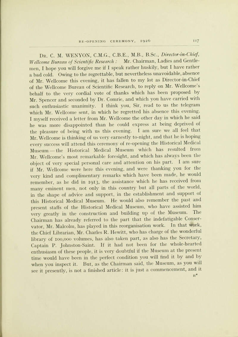 Dr. C. M. WENYON, C.M.G., C.B.E., M.B., B.Sc, Director-in-Chief, Wellcome Bureau of Scientific Research : Mr. Chairman, Ladies and Gentle- men, I hope you will forgive me if I speak rather huskily, but I have rather a bad cold. Owing to the regrettable, but nevertheless unavoidable, absence of Mr. Wellcome this evening, it has fallen to my lot as Director-in-Chief of the Wellcome Bureau of Scientific Research, to reply on Mr. Wellcome's behalf to the very cordial vote of thanks which has been proposed by Mr. Spencer and seconded by Dr. Comrie, and which you have carried with such enthusiastic unanimity. I think you, Sir, read to us the telegram which Mr. Wellcome sent, in which he regretted his absence this evening. I myself received a letter from Mr. Wellcome the other day in which he said he was more disappointed than he could express at being deprived of the pleasure of being with us this evening. I am sure we all feel that Mr. Wellcome is thinking of us very earnestly to-night, and that he is hoping every success will attend this ceremony of re-opening the Historical Medical Museum —the Historical Medical Museum which has resulted from Mr. Wellcome's most remarkable foresight, and which has always been the object of very special personal care and attention on his part. I am sure if Mr. Wellcome were here this evening, and were thanking you for the very kind and complimentary remarks which have been made, he would remember, as he did in 1913, the assistance which he has received from many eminent men, not only in this country but all parts of the world, in the shape of advice and support, in the establishment and support of this Historical Medical Museum. He would also remember the past and present staffs of the Historical Medical Museum, who have assisted him very greatly in the construction and building up of the Museum. The Chairman has already referred to the part that the indefatigable Conser- vator, Mr. Malcolm, has played in this reorganisation work. In that work, the Chief Librarian, Mr. Charles R. Hewitt, who has charge of the wonderful library of 100,000 volumes, has also taken part, as also has the Secretary, Captain P. Johnston-Saint. If it had not been for the whole-hearted enthusiasm of these people, it is very doubtful if the Museum at the present time would have been in the perfect condition you will find it by and by when you inspect it. But, as the Chairman said, the Museum, as you will see it presently, is not a finished article: it is just a commencement, and it H*