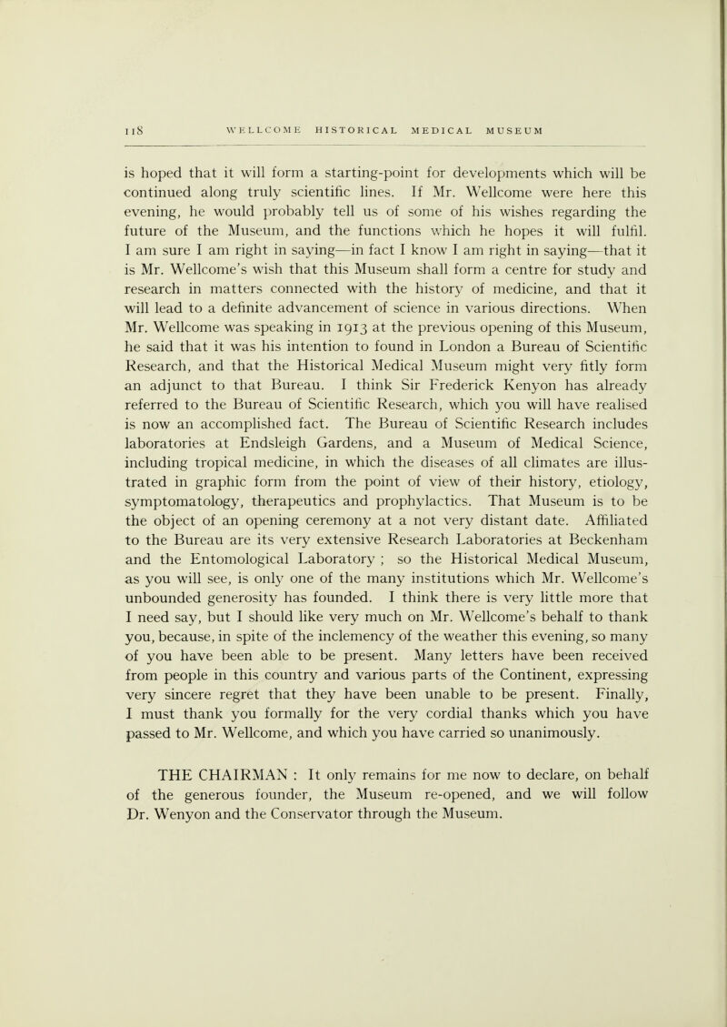 is hoped that it will form a starting-point for developments which will be continued along truly scientific lines. If Mr. Wellcome were here this evening, he would probably tell us of some of his wishes regarding the future of the Museum, and the functions which he hopes it will fulfil. I am sure I am right in saying—in fact I know I am right in saying—that it is Mr. Wellcome's wish that this Museum shall form a centre for study and research in matters connected with the history of medicine, and that it will lead to a definite advancement of science in various directions. When Mr. Wellcome was speaking in 1913 at the previous opening of this Museum, he said that it was his intention to found in London a Bureau of Scientific Research, and that the Historical Medical Museum might very fitly form an adjunct to that Bureau. I think Sir Frederick Kenyon has already referred to the Bureau of Scientific Research, which you will have realised is now an accomplished fact. The Bureau of Scientific Research includes laboratories at Endsleigh Gardens, and a Museum of Medical Science, including tropical medicine, in which the diseases of all climates are illus- trated in graphic form from the point of view of their history, etiology, symptomatology, therapeutics and prophylactics. That Museum is to be the object of an opening ceremony at a not very distant date. Affiliated to the Bureau are its very extensive Research Laboratories at Beckenham and the Entomological Laboratory ; so the Historical Medical Museum, as you will see, is only one of the many institutions which Mr. Wellcome's unbounded generosity has founded. I think there is very little more that I need say, but I should like very much on Mr. Wellcome's behalf to thank you, because, in spite of the inclemency of the weather this evening, so many of you have been able to be present. Many letters have been received from people in this country and various parts of the Continent, expressing very sincere regret that they have been unable to be present. Finally, I must thank you formally for the very cordial thanks which you have passed to Mr. Wellcome, and which you have carried so unanimously. THE CHAIRMAN : It only remains for me now to declare, on behalf of the generous founder, the Museum re-opened, and we will follow Dr. Wenyon and the Conservator through the Museum.