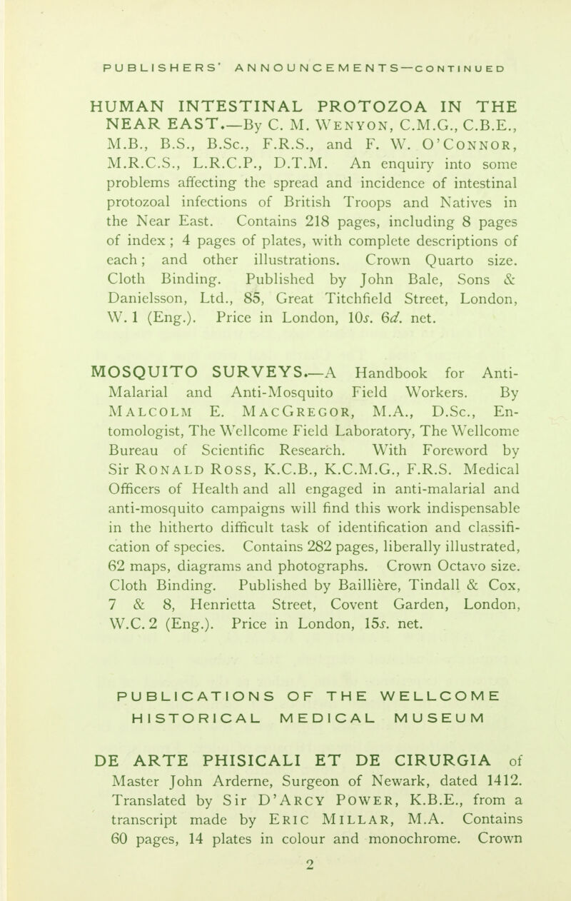 HUMAN INTESTINAL PROTOZOA IN THE NEAR EAST—By C. M. Wenyon, C.M.G., C.B.E., M.B., B.S., B.Sc, F.R.S., and F. W. O'Connor, M.R.C.S., L.R.C.P., D.T.M. An enquiry into some problems affecting the spread and incidence of intestinal protozoal infections of British Troops and Natives in the Near East. Contains 218 pages, including 8 pages of index ; 4 pages of plates, with complete descriptions of each; and other illustrations. Crown Quarto size. Cloth Binding. Published by John Bale, Sons & Danielsson, Ltd., 85, Great Titchfield Street, London, W. 1 (Eng.). Price in London, 10s. 6d. net. MOSQUITO SURVEYS—A Handbook for Anti- Malarial and Anti-Mosquito Field Workers. By Malcolm E. MacGregor, M.A., D.Sc, En- tomologist, The Wellcome Field Laboratory, The Wellcome Bureau of Scientific Research. With Foreword by Sir Ronald Ross, K.C.B., K.C.M.G., F.R.S. Medical Officers of Health and all engaged in anti-malarial and anti-mosquito campaigns will find this work indispensable in the hitherto difficult task of identification and classifi- cation of species. Contains 282 pages, liberally illustrated, 62 maps, diagrams and photographs. Crown Octavo size. Cloth Binding. Published by Bailliere, Tindall & Cox, 7 & 8, Henrietta Street, Covent Garden, London, W.C. 2 (Eng.). Price in London, 15s. net. PUBLICATIONS OF THE WELLCOME HISTORICAL MEDICAL MUSEUM DE ARTE PHISICALI ET DE CIRURGIA of Master John Arderne, Surgeon of Newark, dated 1412. Translated by Sir D'ARCY POWER, K.B.E., from a transcript made by ERIC MILLAR, M.A. Contains 60 pages, 14 plates in colour and monochrome. Crown
