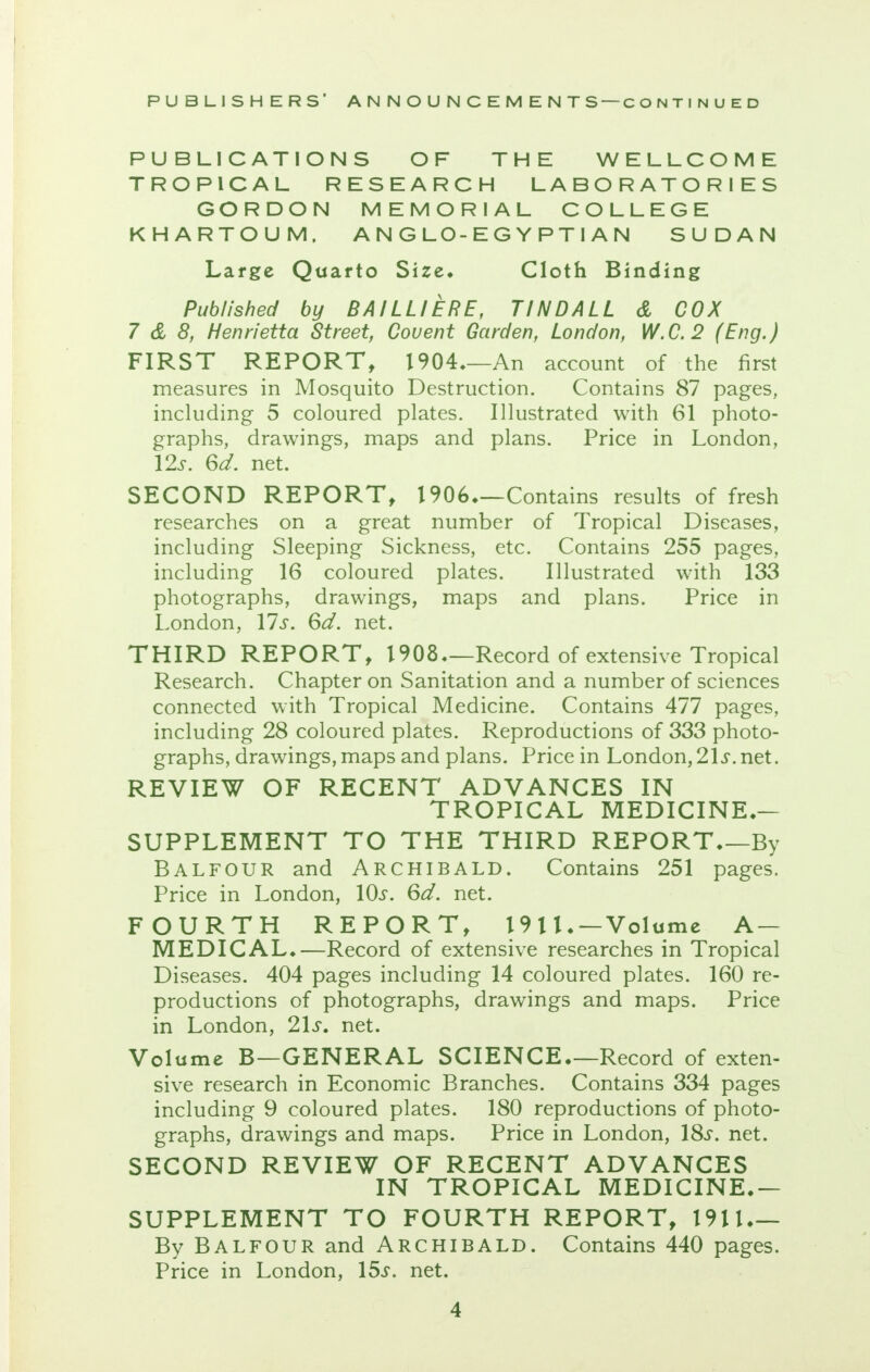 PUBLICATIONS OF THE WELLCOME TROPICAL RESEARCH LABORATORIES GORDON MEMORIAL COLLEGE KHARTOUM. A N G LO-E G Y P T I A N SUDAN Large Quarto Size* Cloth Binding Published by BAILLIERE, TINDALL & COX 7 & 8, Henrietta Street, Couent Garden, London, W.C.2 (Eng.) FIRST REPORT, 1904—An account of the first measures in Mosquito Destruction. Contains 87 pages, including 5 coloured plates. Illustrated with 61 photo- graphs, drawings, maps and plans. Price in London, 12s. 6d. net. SECOND REPORT, 1906—Contains results of fresh researches on a great number of Tropical Diseases, including Sleeping Sickness, etc. Contains 255 pages, including 16 coloured plates. Illustrated with 133 photographs, drawings, maps and plans. Price in London, 17^. 6d. net. THIRD REPORT, 1908—Record of extensive Tropical Research. Chapter on Sanitation and a number of sciences connected with Tropical Medicine. Contains 477 pages, including 28 coloured plates. Reproductions of 333 photo- graphs, drawings, maps and plans. Price in London, 21 s. net. REVIEW OF RECENT ADVANCES IN TROPICAL MEDICINE.— SUPPLEMENT TO THE THIRD REPORT By Balfour and Archibald. Contains 251 pages. Price in London, 10s. 6d. net. FOURTH REPORT, 1911. — Volume A — MEDICAL.—Record of extensive researches in Tropical Diseases. 404 pages including 14 coloured plates. 160 re- productions of photographs, drawings and maps. Price in London, 21s. net. Volume B—GENERAL SCIENCE—Record of exten- sive research in Economic Branches. Contains 334 pages including 9 coloured plates. 180 reproductions of photo- graphs, drawings and maps. Price in London, 18^. net. SECOND REVIEW OF RECENT ADVANCES IN TROPICAL MEDICINE.— SUPPLEMENT TO FOURTH REPORT, 1911 By Balfour and Archibald. Contains 440 pages. Price in London, 15^. net.