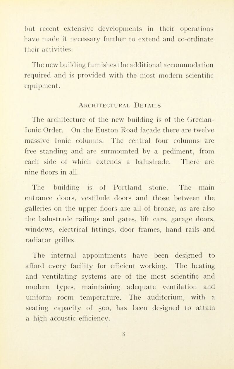 but recent extensive developments in their operations have made it necessary further to extend and co-ordinate their activities. The new building furnishes the additional accommodation required and is provided with the most modern scientific equipment. Architectural Details The architecture of the new building is of the Grecian- Ionic Order. On the Euston Road facade there are twelve massive Ionic columns. The central four columns are free standing and are surmounted by a pediment, from each side of which extends a balustrade. There are nine floors in all. The building is of Portland stone. The main entrance doors, vestibule doors and those between the galleries on the upper floors are all of bronze, as are also the balustrade railings and gates, lift cars, garage doors, windows, electrical fittings, door frames, hand rails and radiator grilles. The internal appointments have been designed to afford every facility for efficient working. The heating and ventilating systems are of the most scientific and modern types, maintaining adequate ventilation and uniform room temperature. The auditorium, with a seating capacity of 500, has been designed to attain a high acoustic efficiency.
