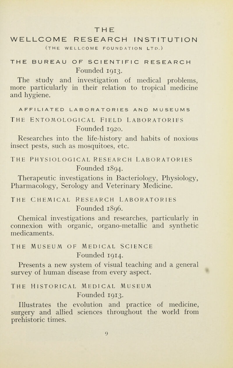 THE WELLCOME RESEARCH INSTITUTION (THE WELLCOME FOUNDATION LTD.) THE BUREAU OF SCIENTIFIC RESEARCH Founded 1913. The study and investigation of medical problems, more particularly in their relation to tropical medicine and hygiene. AFFILIATED LABORATORIES AND MUSEUMS The Entomological field Laboratories Founded 1920. Researches into the life-history and habits of noxious insect pests, such as mosquitoes, etc. THE PHYSIOLOGICAL RESEARCH LABORATORIES Founded 1894. Therapeutic investigations in Bacteriology, Physiology, Pharmacology, Serology and Veterinary Medicine. THE CHEMICAL RESEARCH LABORATORIES Founded 1896. Chemical investigations and researches, particularly in connexion with organic, organo-metallic and synthetic medicaments. THE MUSEUM OF MEDICAL SCIENCE Founded 1914. Presents a new system of visual teaching and a general survey of human disease from every aspect. The historical Medical Museum Founded 1913. Illustrates the evolution and practice of medicine, surgery and allied sciences throughout the world from prehistoric times.
