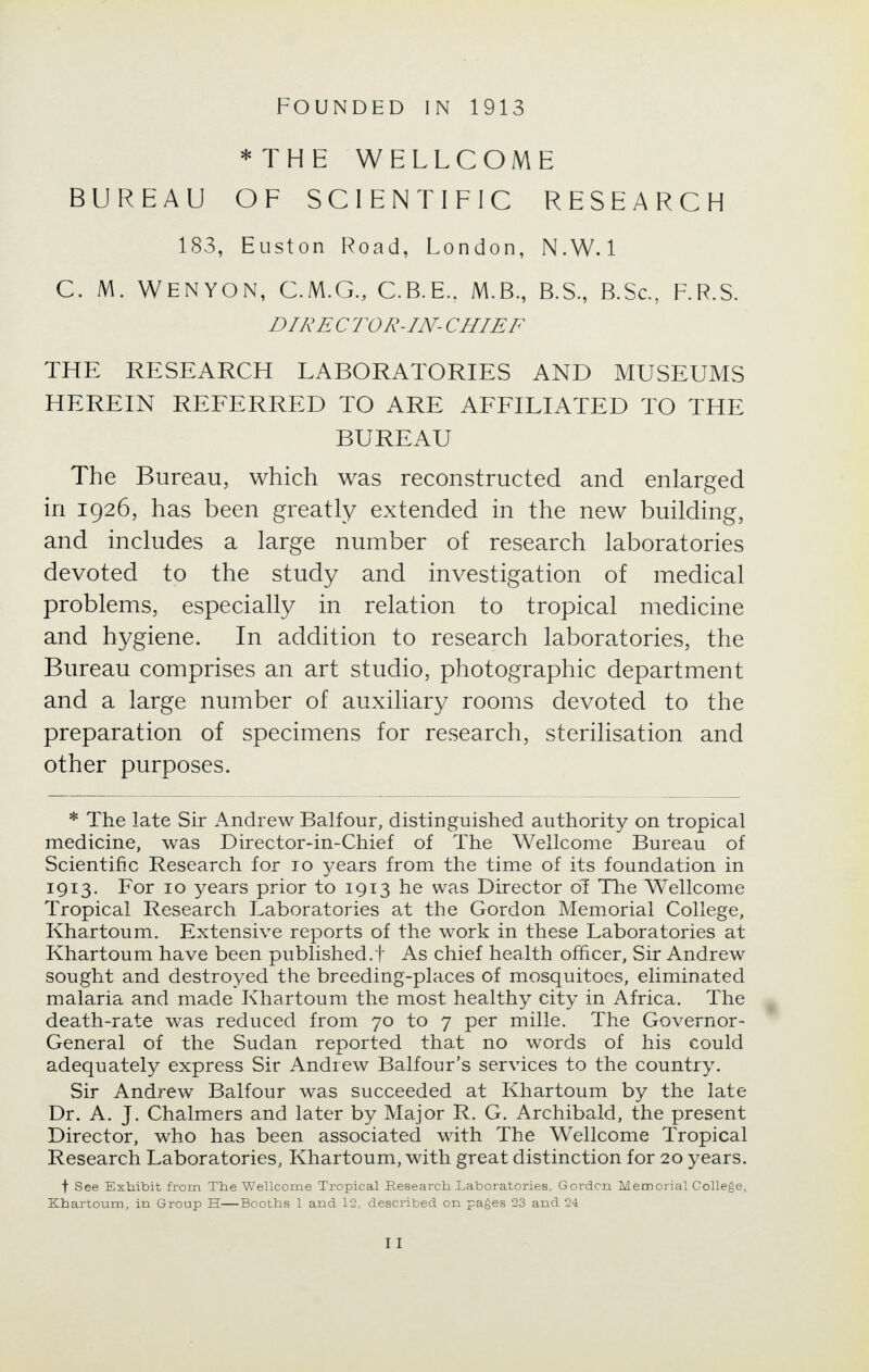 FOUNDED IN 1913 * THE WELLCOME BUREAU OF SCIENTIFIC RESEARCH 183, Euston Road, London, N.W.I C. M. WENYON, C.M.G., C.B.E.. M.B., B.S., B.Sc, F.R.S. DIRECTOR-IN-CHIEF THE RESEARCH LABORATORIES AND MUSEUMS HEREIN REFERRED TO ARE AFFILIATED TO THE BUREAU The Bureau, which was reconstructed and enlarged in 1926, has been greatly extended in the new building, and includes a large number of research laboratories devoted to the study and investigation of medical problems, especially in relation to tropical medicine and hygiene. In addition to research laboratories, the Bureau comprises an art studio, photographic department and a large number of auxiliary rooms devoted to the preparation of specimens for research, sterilisation and other purposes. * The late Sir Andrew Balfour, distinguished authority on tropical medicine, was Director-in-Chief of The Wellcome Bureau of Scientific Research for 10 years from the time of its foundation in 1913. For 10 years prior to 1913 he was Director of The Wellcome Tropical Research Laboratories at the Gordon Memorial College, Khartoum. Extensive reports of the work in these Laboratories at Khartoum have been published.t As chief health officer, Sir Andrew sought and destroyed the breeding-places of mosquitoes, eliminated malaria and made Khartoum the most healthy city in Africa. The death-rate was reduced from 70 to 7 per mille. The Governor- General of the Sudan reported that no words of his could adequately express Sir Andrew Balfour's services to the country. Sir Andrew Balfour was succeeded at Khartoum by the late Dr. A. J. Chalmers and later by Major R. G. Archibald, the present Director, who has been associated with The Wellcome Tropical Research Laboratories, Khartoum, with great distinction for 20 years. f See Exhibit from The Wellcome Tropical Research Laboratories, Gordon Memorial College, Khartoum, in Group H—Booths 1 and 12, described on pages 23 and 24