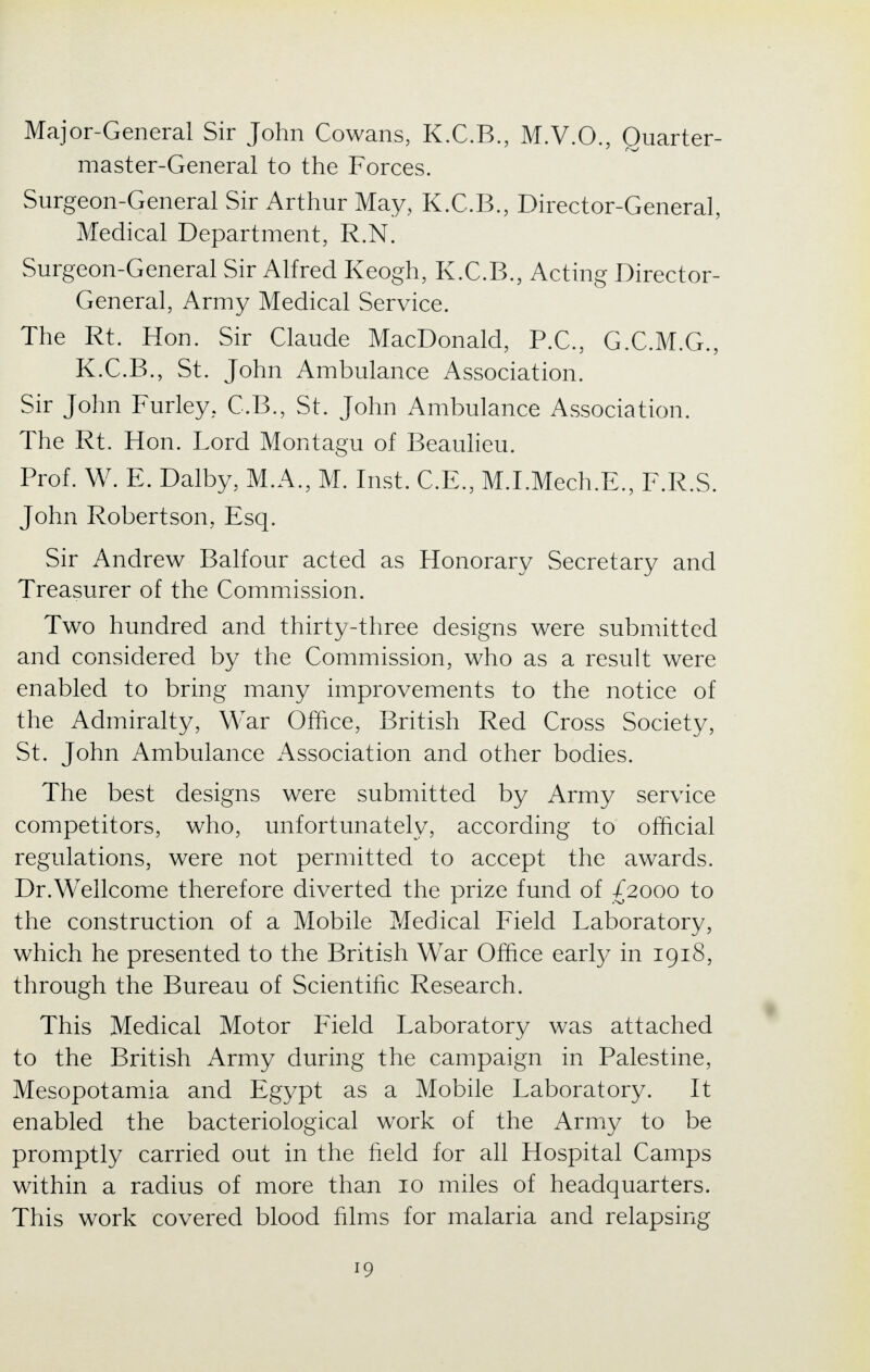 Major-General Sir John Cowans, K.C.B., M.V.O., Quarter- master-General to the Forces. Surgeon-General Sir Arthur May, K.C.B., Director-General, Medical Department, R.N. Surgeon-General Sir Alfred Keogh, K.C.B., Acting Director- General, Army Medical Service. The Rt. Hon. Sir Claude MacDonald, P.C., G.C.M.G., K.C.B., St. John Ambulance Association. Sir John Furley, C.B., St. John Ambulance Association. The Rt. Hon. Lord Montagu of Beaulieu. Prof. W. E. Dalby, M.A., M. Inst. C.E., M.I.Mech.E., F.R.S. John Robertson, Esq. Sir Andrew Balfour acted as Honorary Secretary and Treasurer of the Commission. Two hundred and thirty-three designs were submitted and considered by the Commission, who as a result were enabled to bring many improvements to the notice of the Admiralty, War Office, British Red Cross Society, St. John Ambulance Association and other bodies. The best designs were submitted by Army service competitors, who, unfortunately, according to official regulations, were not permitted to accept the awards. Dr.Wellcome therefore diverted the prize fund of £2000 to the construction of a Mobile Medical Field Laboratory, which he presented to the British War Office early in 1918, through the Bureau of Scientific Research. This Medical Motor Field Laboratory was attached to the British Army during the campaign in Palestine, Mesopotamia and Egypt as a Mobile Laboratory. It enabled the bacteriological work of the Army to be promptly carried out in the field for all Hospital Camps within a radius of more than 10 miles of headquarters. This work covered blood films for malaria and relapsing