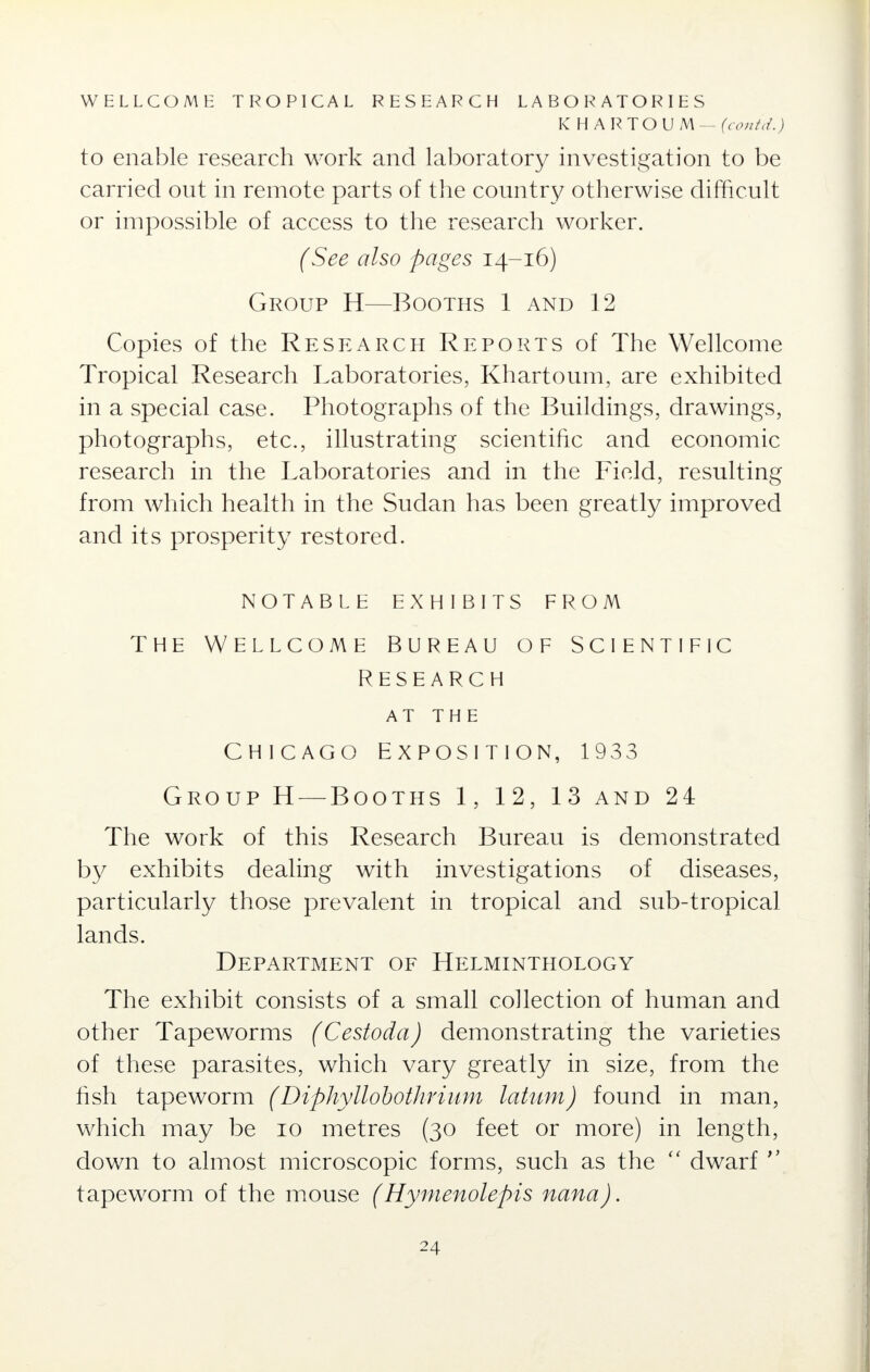 WELLCOME TROPICAL RESEARCH LABORATORIES KHARTOU N[ —(cont'd.) to enable research work and laboratory investigation to be carried out in remote parts of the country otherwise difficult or impossible of access to the research worker. (See also pages 14-16) Group H—Booths 1 and 12 Copies of the Research Reports of The Wellcome Tropical Research Laboratories, Khartoum, are exhibited in a special case. Photographs of the Buildings, drawings, photographs, etc., illustrating scientific and economic research in the Laboratories and in the Field, resulting from which health in the Sudan has been greatly improved and its prosperity restored. NOTABLE EXHIBITS FROM THE WELLCOME BUREAU OF SCIENTIFIC RESEARCH AT THE Chicago Exposition, 1933 Group H — Booths 1, 12, 13 and 24 The work of this Research Bureau is demonstrated by exhibits dealing with investigations of diseases, particularly those prevalent in tropical and sub-tropical lands. Department of Helminthology The exhibit consists of a small collection of human and other Tapeworms (Cestoda) demonstrating the varieties of these parasites, which vary greatly in size, from the fish tapeworm (Diphyllobothrium latum) found in man, which may be 10 metres (30 feet or more) in length, down to almost microscopic forms, such as the  dwarf  tapeworm of the mouse (Hymenolepis nana).