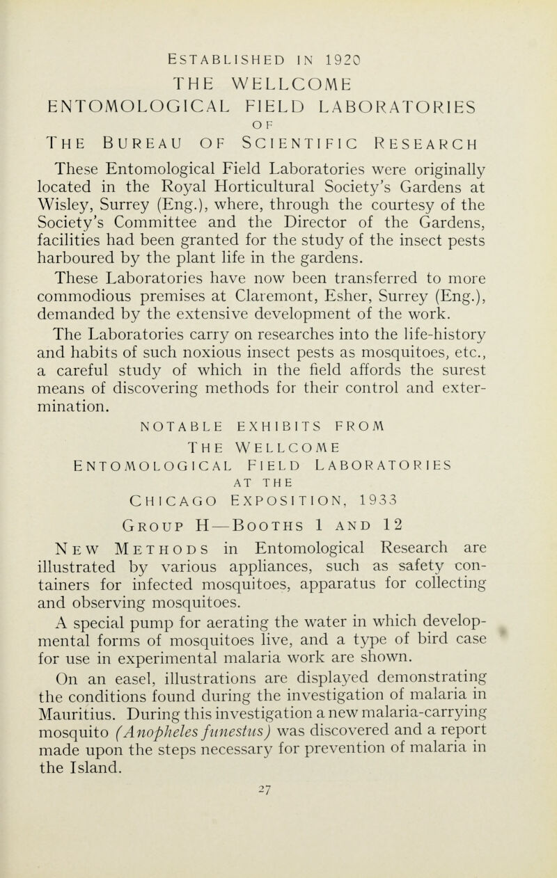 Established in 1920 THE WELLCOME ENTOMOLOGICAL FIELD LABORATORIES O F The Bureau of Scientific Research These Entomological Field Laboratories were originally located in the Royal Horticultural Society's Gardens at Wisley, Surrey (Eng.), where, through the courtesy of the Society's Committee and the Director of the Gardens, facilities had been granted for the study of the insect pests harboured by the plant life in the gardens. These Laboratories have now been transferred to more commodious premises at Claremont, Esher, Surrey (Eng.), demanded by the extensive development of the work. The Laboratories carry on researches into the life-history and habits of such noxious insect pests as mosquitoes, etc., a careful study of which in the field affords the surest means of discovering methods for their control and exter- mination. NOTABLE EXHIBITS FROM THE WELLCOME ENTOMOLOGICAL FIELD LABORATORIES AT THE CHICAGO EXPOSITION, 1933 Group H — Booths 1 and 12 New Methods in Entomological Research are illustrated by various appliances, such as safety con- tainers for infected mosquitoes, apparatus for collecting and observing mosquitoes. A special pump for aerating the water in which develop- mental forms of mosquitoes live, and a type of bird case for use in experimental malaria work are shown. On an easel, illustrations are displayed demonstrating the conditions found during the investigation of malaria in Mauritius. During this investigation a new malaria-carrying mosquito (Anopheles funestus) was discovered and a report made upon the steps necessary for prevention of malaria in the Island.