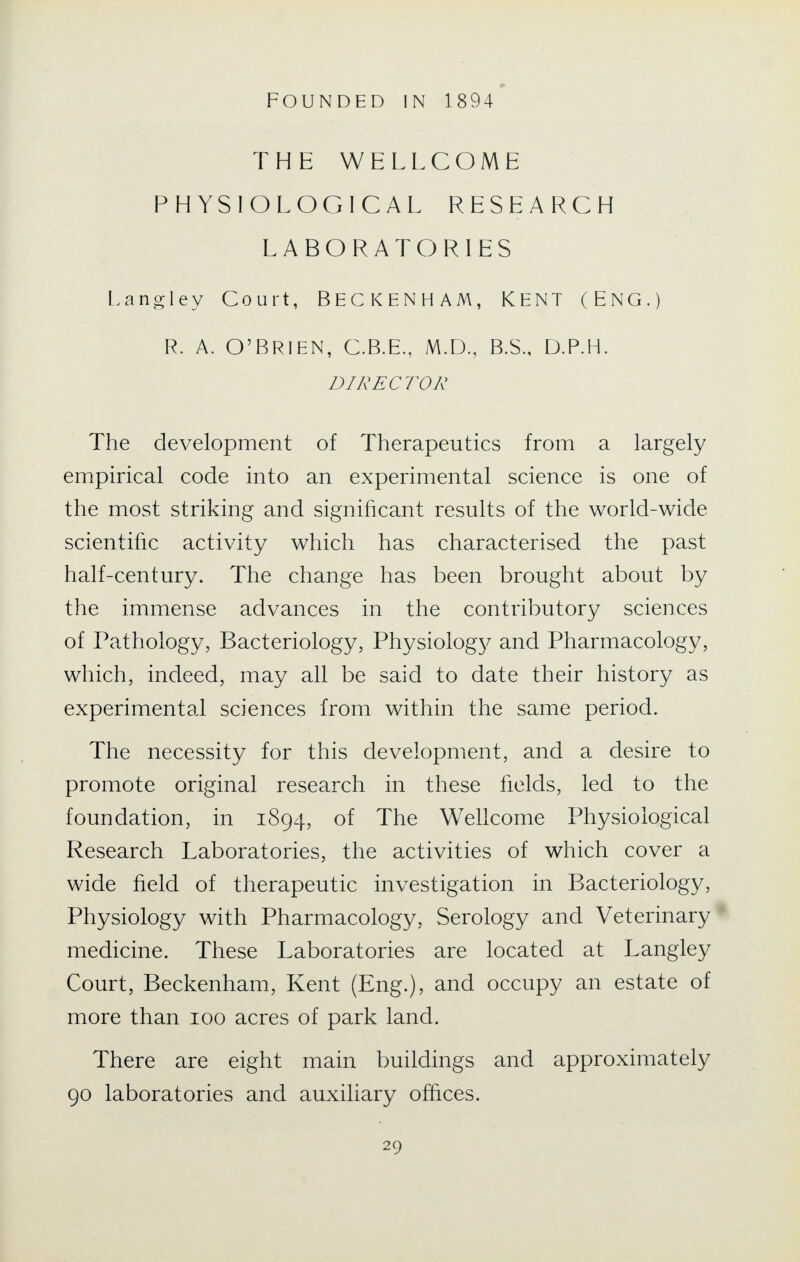 THE WELLCOME PHYSIOLOGICAL RESEARCH LABORATORIES Langley Court, BECKENHAM, KENT (ENG.) R. A. O'BRIEN, C.B.E., M.D., B.S., D.P.H. DIRECTOR The development of Therapeutics from a largely empirical code into an experimental science is one of the most striking and significant results of the world-wide scientific activity which has characterised the past half-century. The change has been brought about by the immense advances in the contributory sciences of Pathology, Bacteriology, Physiology and Pharmacology, which, indeed, may all be said to date their history as experimental sciences from within the same period. The necessity for this development, and a desire to promote original research in these fields, led to the foundation, in 1894, of The Wellcome Physiological Research Laboratories, the activities of which cover a wide field of therapeutic investigation in Bacteriology, Physiology with Pharmacology, Serology and Veterinary medicine. These Laboratories are located at Langley Court, Beckenham, Kent (Eng.), and occupy an estate of more than 100 acres of park land. There are eight main buildings and approximately 90 laboratories and auxiliary offices.