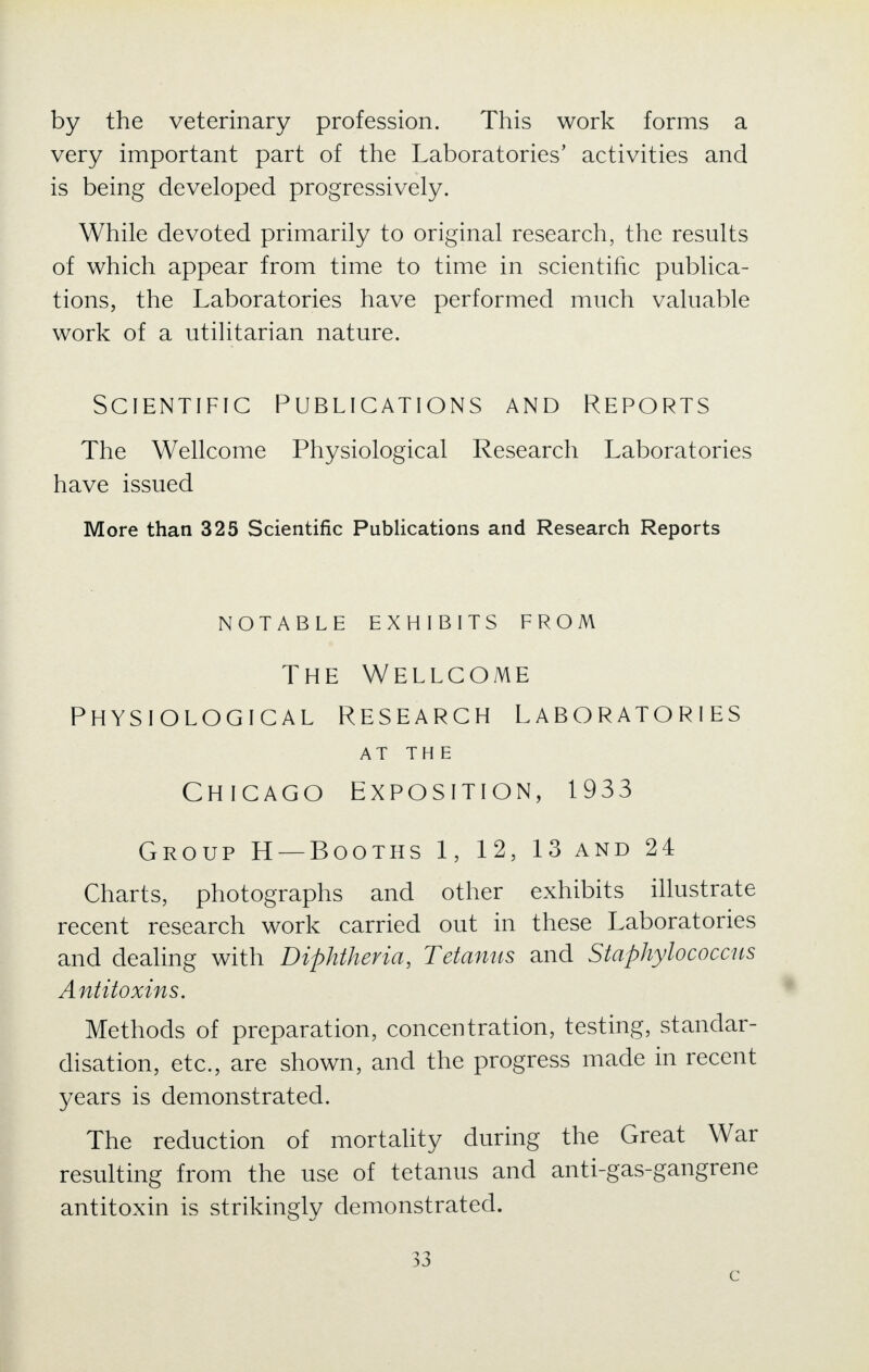 by the veterinary profession. This work forms a very important part of the Laboratories' activities and is being developed progressively. While devoted primarily to original research, the results of which appear from time to time in scientific publica- tions, the Laboratories have performed much valuable work of a utilitarian nature. Scientific Publications and Reports The Wellcome Physiological Research Laboratories have issued More than 325 Scientific Publications and Research Reports NOTABLE EXHIBITS FROM The Wellcome Physiological Research Laboratories AT THE Chicago Exposition, 1933 Group H —Booths 1, 12, 13 and 24 Charts, photographs and other exhibits illustrate recent research work carried out in these Laboratories and dealing with Diphtheria, Tetanus and Staphylococcus Antitoxins. Methods of preparation, concentration, testing, standar- disation, etc., are shown, and the progress made in recent years is demonstrated. The reduction of mortality during the Great War resulting from the use of tetanus and anti-gas-gangrene antitoxin is strikingly demonstrated. 33 c