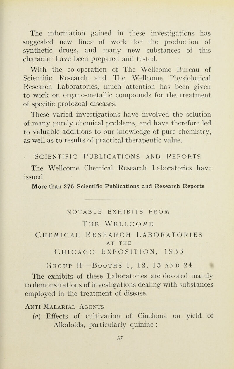 The information gained in these investigations has suggested new lines of work for the production of synthetic drugs, and many new substances of this character have been prepared and tested. With the co-operation of The Wellcome Bureau of Scientific Research and The Wellcome Physiological Research Laboratories, much attention has been given to work on organo-metallic compounds for the treatment of specific protozoal diseases. These varied investigations have involved the solution of many purely chemical problems, and have therefore led to valuable additions to our knowledge of pure chemistry, as well as to results of practical therapeutic value. Scientific Publications and Reports The Wellcome Chemical Research Laboratories have issued More than 275 Scientific Publications and Research Reports NOTABLE EXHIBITS FROM The Wellcome Chemical Research Laboratories AT THE Chicago Exposition, 1933 Group H — Booths 1, 12, 13 and 24 The exhibits of these Laboratories are devoted mainly to demonstrations of investigations dealing with substances employed in the treatment of disease. Anti-Malarial Agents (a) Effects of cultivation of Cinchona on yield of Alkaloids, particularly quinine ;