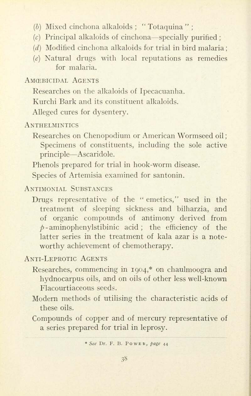 (b) Mixed cinchona alkaloids ;  Totaquina  ; (c) Principal alkaloids of cinchona—specially purified ; (d) Modified cinchona alkaloids for trial in bird malaria; (e) Natural drugs with local reputations as remedies for malaria. Amcebicidal Agents Researches on the alkaloids of Ipecacuanha. Kurchi Bark and its constituent alkaloids. Alleged cures for dysentery. Anthelmintics Researches on Chenopodium or American Wormseed oil; Specimens of constituents, including the sole active principle—Ascaridole. Phenols prepared for trial in hook-worm disease. Species of Artemisia examined for santonin. Antimonial Substances Drugs representative of the  emetics/' used in the treatment of sleeping sickness and bilharzia, and of organic compounds of antimony derived from p - aminophenylstibinic acid ; the efficiency of the latter series in the treatment of kala azar is a note- worthy achievement of chemotherapy. Anti-Leprotic Agents Researches, commencing in 1904,* on chaulmoogra and hydnocarpus oils, and on oils of other less well-known Flacourtiaceous seeds. Modern methods of utilising the characteristic acids of these oils. Compounds of copper and of mercury representative of a series prepared for trial in leprosy. * See Dr. F. B. Power, page 44
