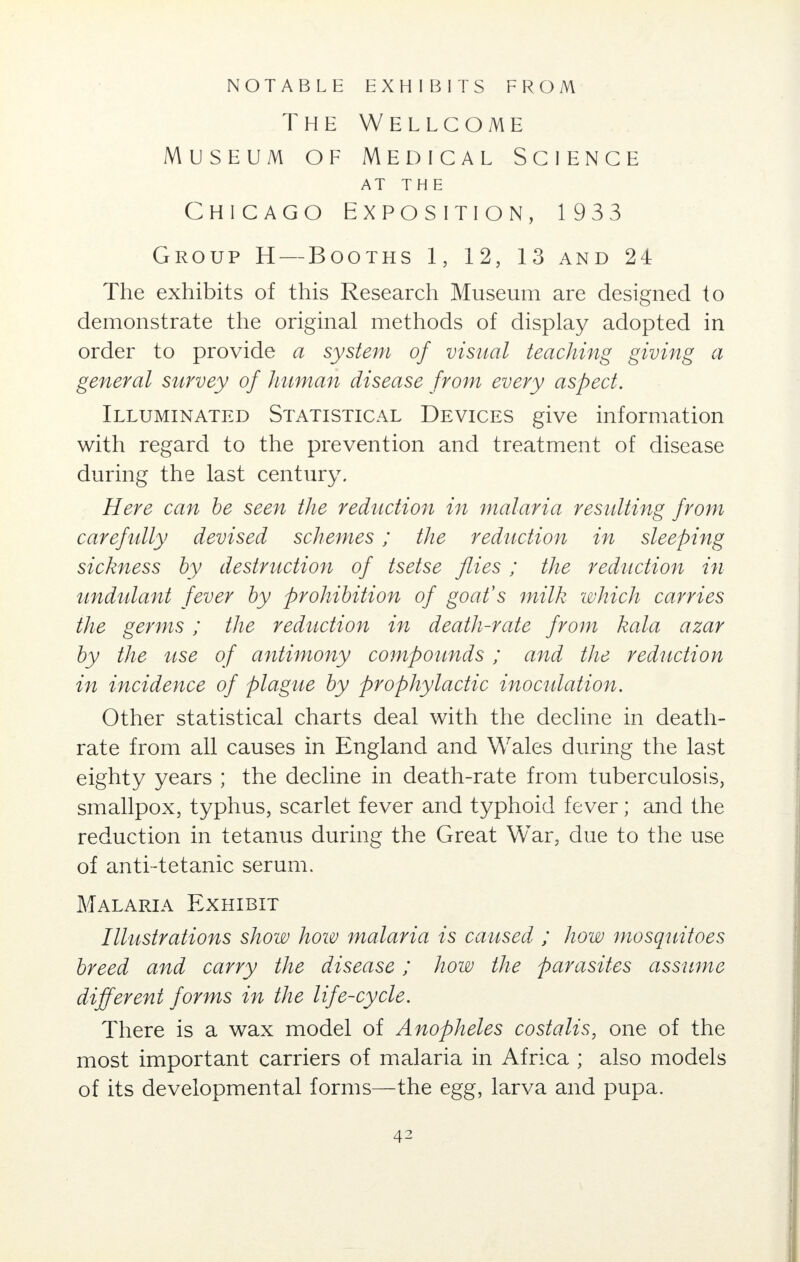 NOTABLE EXHIBITS FROM The Wellcome Museum of Medical Science AT THE Chicago Exposition, 1933 Group H — Booths 1, 12, 13 and 24 The exhibits of this Research Museum are designed to demonstrate the original methods of display adopted in order to provide a system of visual teaching giving a general survey of human disease from every aspect. Illuminated Statistical Devices give information with regard to the prevention and treatment of disease during the last century. Here can be seen the reduction in malaria resulting from carefully devised schemes; the reduction in sleeping sickness by destruction of tsetse flies ; the reduction in undulant fever by prohibition of goat's milk which carries the germs; the reduction in death-rate from kola azar by the use of antimony compounds; and the reduction in incidence of plague by prophylactic inoculation. Other statistical charts deal with the decline in death- rate from all causes in England and Wales during the last eighty years ; the decline in death-rate from tuberculosis, smallpox, typhus, scarlet fever and typhoid fever; and the reduction in tetanus during the Great War, due to the use of anti-tetanic serum. Malaria Exhibit Illustrations show how malaria is caused ; how mosquitoes breed and carry the disease; how the parasites assume different forms in the life-cycle. There is a wax model of Anopheles costalis, one of the most important carriers of malaria in Africa ; also models of its developmental forms—the egg, larva and pupa. 4^