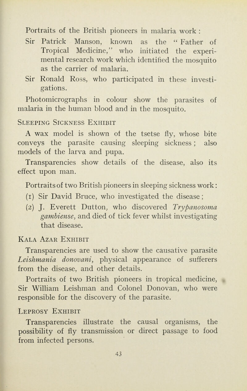 Portraits of the British pioneers in malaria work : vSir Patrick Manson, known as the  Father of Tropical Medicine/' who initiated the experi- mental research work which identified the mosquito as the carrier of malaria. Sir Ronald Ross, who participated in these investi- gations. Photomicrographs in colour show the parasites of malaria in the human blood and in the mosquito. Sleeping Sickness Exhibit A wax model is shown of the tsetse fly, whose bite conveys the parasite causing sleeping sickness; also models of the larva and pupa. Transparencies show details of the disease, also its effect upon man. Portraits of two British pioneers in sleeping sickness work: (1) Sir David Bruce, who investigated the disease; (2) J. Everett Dutton, who discovered Trypanosoma gambiense, and died of tick fever whilst investigating that disease. Kala Azar Exhibit Transparencies are used to show the causative parasite Leishmania donovani, physical appearance of sufferers from the disease, and other details. Portraits of two British pioneers in tropical medicine, Sir William Leishman and Colonel Donovan, who were responsible for the discovery of the parasite. Leprosy Exhibit Transparencies illustrate the causal organisms, the possibility of fly transmission or direct passage to food from infected persons.