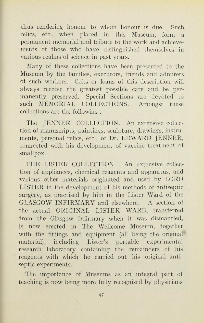 thus rendering honour to whom honour is due. Such relics, etc., when placed in this Museum, form a permanent memorial and tribute to the work and achieve- ments of those who have distinguished themselves in various realms of science in past years. Many of these collections have been presented to the Museum by the families, executors, friends and admirers of such workers. Gifts or loans of this description will always receive the greatest possible care and be per- manently preserved. Special Sections are devoted to such MEMORIAL COLLECTIONS. Amongst these collections are the following :— The JENNER COLLECTION. An extensive collec- tion of manuscripts, paintings, sculpture, drawings, instru- ments, personal relics, etc., of Dr. EDWARD JENNER, connected with his development of vaccine treatment of smallpox. THE LISTER COLLECTION. An extensive collec- tion of appliances, chemical reagents and apparatus, and various other materials originated and used by LORD LISTER in the development of his methods of antiseptic surgery, as practised by him in the Lister Ward of the GLASGOW INFIRMARY and elsewhere. A section of the actual ORIGINAL LISTER WARD, transferred from the Glasgow Infirmary when it was dismantled, is now erected in The Wellcome Museum, together with the fittings and equipment (all being the original material), including Lister's portable experimental research laboratory containing the remainders of his reagents with which he carried out his original anti- septic experiments. The importance of Museums as an integral part of teaching is now being more fully recognised by physicians