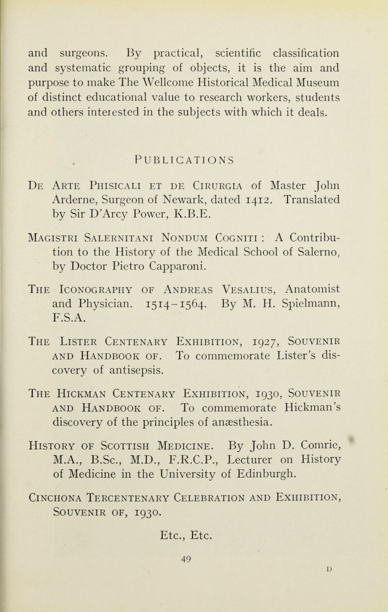 and surgeons. By practical, scientific classification and systematic grouping of objects, it is the aim and purpose to make The Wellcome Historical Medical Museum of distinct educational value to research workers, students and others interested in the subjects with which it deals. Publications De Arte Phisicali et de Cirurgia of Master John Arderne, Surgeon of Newark, dated 1412. Translated by Sir D'Arcy Power, K.B.E. Magistri Salernitani Nondum Cogniti : A Contribu- tion to the History of the Medical School of Salerno, by Doctor Pietro Capparoni. The Iconography of Andreas Vesalius, Anatomist and Physician. 1514-1564. By M. H. Spielmann, F.S.A. The Lister Centenary Exhibition, 1927, Souvenir and Handbook of. To commemorate Lister's dis- covery of antisepsis. The Hickman Centenary Exhibition, 1930, Souvenir and Handbook of. To commemorate Hickman's discovery of the principles of anaesthesia. History of Scottish Medicine. By John D. Comrie, M.A., B.Sc, M.D., F.R.C.P., Lecturer on History of Medicine in the University of Edinburgh. Cinchona Tercentenary Celebration and Exhibition, Souvenir of, 1930. Jit C • 5 lit C • 49 D