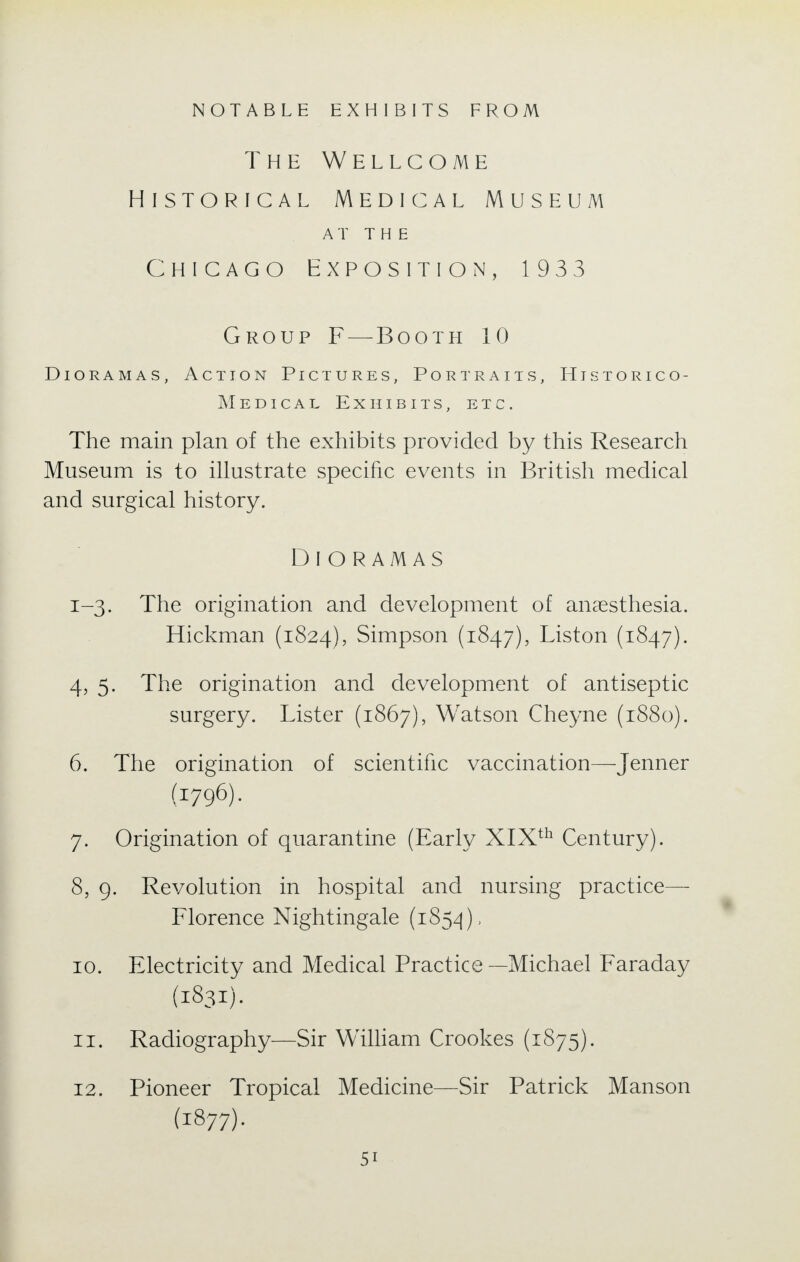 NOTABLE EXHIBITS FROM The Wellcome Historical Medical Museum AT THE Chicago Exposition, 1933 Group F — Booth 10 Dioramas, Action Pictures, Portraits, Historico- Medical Exhibits, etc. The main plan of the exhibits provided by this Research Museum is to illustrate specific events in British medical and surgical history. Dioramas 1-3. The origination and development of anaesthesia. Hickman (1824), Simpson (1847), Liston (1847). 4, 5. The origination and development of antiseptic surgery. Lister (1867), Watson Cheyne (1880). 6. The origination of scientific vaccination—Jenner (1796). 7. Origination of quarantine (Early XIXth Century). 8. 9. Revolution in hospital and nursing practice— Florence Nightingale (1854), 10. Electricity and Medical Practice —Michael Faraday (1831). 11. Radiography—Sir William Crookes (1875). 12. Pioneer Tropical Medicine—Sir Patrick Manson (1877).