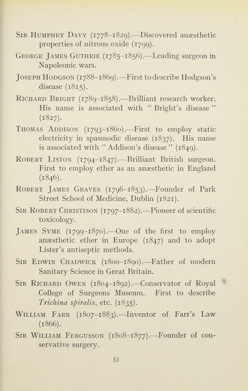 Sir Humphry Davy (1778-1829).—Discovered anaesthetic properties of nitrous oxide (1799). George James Guthrie (1785-1856).—Leading surgeon in Napoleonic wars. Joseph Hodgson (1788-1869).—First to describe Hodgson's disease (1815). Richard Bright (1789-1858).—Brilliant research worker. His name is associated with  Bright's disease  (1827). Thomas Addison (1793-1860).—First to employ static electricity in spasmodic disease (1837). His name is associated with  Addison's disease  (1849). Robert Liston (1794-1847).—Brilliant British surgeon. First to employ ether as an anaesthetic in England (1846). Robert James Graves (1796-1853).—Founder of Park Street School of Medicine, Dublin (1821). Sir Robert Christison (1797-1882).—Pioneer of scientific toxicology. James Syme (1799-1870).—One of the first to employ anaesthetic ether in Europe (1847) and to adopt Lister's antiseptic methods. Sir Edwin Chadwick (1800-1890).—Father of modern Sanitary Science in Great Britain. Sir Richard Owen (1804-1892).—Conservator of Royal College of Surgeons Museum. First to describe Trichina spiralis, etc. (1835). William Farr (1807-1883).—Inventor of Farr's Law (1866). Sir William Fergusson (1808-1877).—Founder of con- servative surgery.