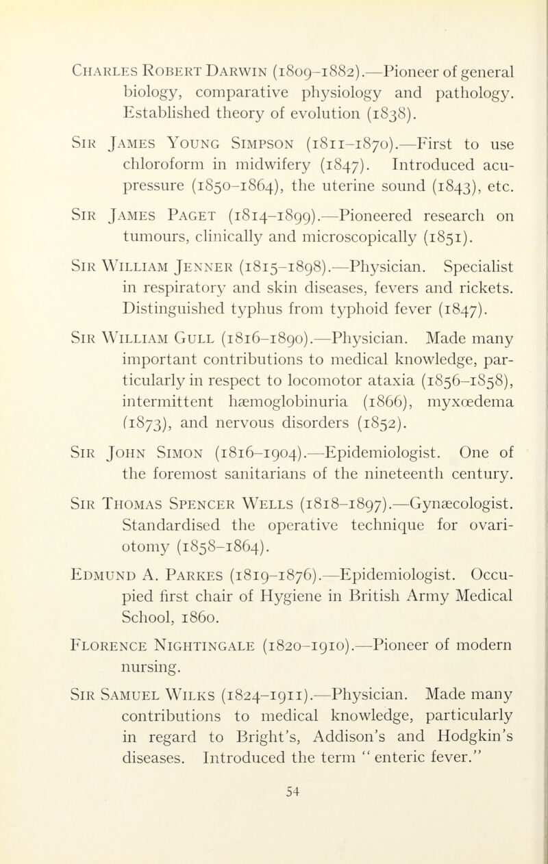 Charles Robert Darwin (1809-1882).- -Pioneer of general biology, comparative physiology and pathology. Established theory of evolution (1838). Sir James Young Simpson (1811-1870).—First to use chloroform in midwifery (1847). Introduced acu- pressure (1850-1864), the uterine sound (1843), etc. Sir James Paget (1814-1899).—Pioneered research on tumours, clinically and microscopically (1851). Sir William Jenner (1815-1898).—Physician. Specialist in respiratory and skin diseases, fevers and rickets. Distinguished typhus from typhoid fever (1847). Sir William Gull (1816-1890).—Physician. Made many important contributions to medical knowledge, par- ticularly in respect to locomotor ataxia (1856-1S58), intermittent hemoglobinuria (1866), myxcedema (1873), and nervous disorders (1852). Sir John Simon (1816-1904).—Epidemiologist. One of the foremost sanitarians of the nineteenth century. Sir Thomas Spencer Wells (1818-1897).—Gynaecologist. Standardised the operative technique for ovari- otomy (1858-1864). Edmund A. Parkes (1819-1876).—Epidemiologist. Occu- pied first chair of Hygiene in British Army Medical School, i860. Florence Nightingale (1820-1910).—Pioneer of modern nursing. Sir Samuel Wilks (1824-1911).—Physician. Made many contributions to medical knowledge, particularly in regard to Bright's, Addison's and Hodgkin's diseases. Introduced the term  enteric fever.