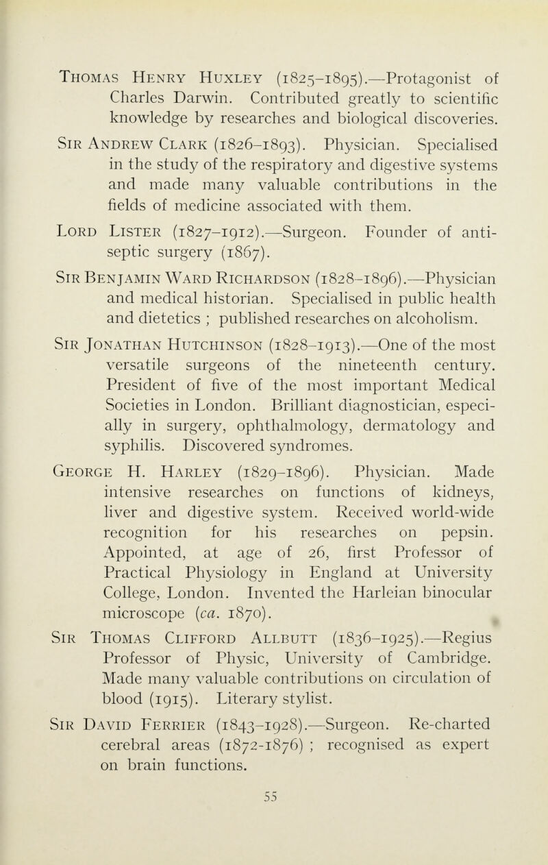 Thomas Henry Huxley (1825-1895).—Protagonist of Charles Darwin. Contributed greatly to scientific knowledge by researches and biological discoveries. Sir Andrew Clark (1826-1893). Physician. Specialised in the study of the respiratory and digestive systems and made many valuable contributions in the fields of medicine associated with them. Lord Lister (1827-1912).—Surgeon. Founder of anti- septic surgery (1867). Sir Benjamin Ward Richardson (1828-1896).—Physician and medical historian. Specialised in public health and dietetics ; published researches on alcoholism. Sir Jonathan Hutchinson (1828-1913).—One of the most versatile surgeons of the nineteenth century. President of five of the most important Medical Societies in London. Brilliant diagnostician, especi- ally in surgery, ophthalmology, dermatology and syphilis. Discovered syndromes. George H. Harley (1829-1896). Physician. Made intensive researches on functions of kidneys, liver and digestive system. Received world-wide recognition for his researches on pepsin. Appointed, at age of 26, first Professor of Practical Physiology in England at University College, London. Invented the Harleian binocular microscope (ca. 1870). Sir Thomas Clifford Allbutt (1836-1925).—Regius Professor of Physic, University of Cambridge. Made many valuable contributions on circulation of blood (1915). Literary stylist. Sir David Ferrier (1843-1928).—Surgeon. Re-charted cerebral areas (1872-1876) ; recognised as expert on brain functions.