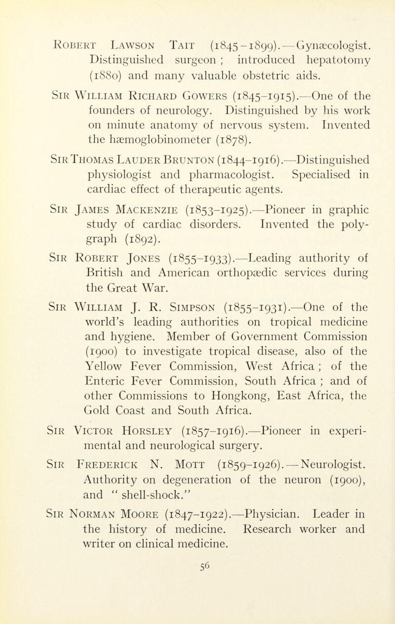 Robert Lawson Tait (1845-1899). — Gynaecologist. Distinguished surgeon ; introduced hepatotomy (1880) and many valuable obstetric aids. Sir William Richard Gowers (1845-1915).—One of the founders of neurology. Distinguished by his work on minute anatomy of nervous system. Invented the haemoglobinometer (1878). Sir Thomas Lauder Brunton (1844-1916).—Distinguished physiologist and pharmacologist. Specialised in cardiac effect of therapeutic agents. Sir James Mackenzie (1853-1925).—Pioneer in graphic study of cardiac disorders. Invented the poly- graph (1892). Sir Robert Jones (1855-1933).—Leading authority of British and American orthopaedic services during the Great War. Sir William J. R. Simpson (1855-1931).—One of the world's leading authorities on tropical medicine and hygiene. Member of Government Commission (1900) to investigate tropical disease, also of the Yellow Fever Commission, West Africa ; of the Enteric Fever Commission, South Africa ; and of other Commissions to Hongkong, East Africa, the Gold Coast and South Africa. Sir Victor Horsley (1857-1916).—Pioneer in experi- mental and neurological surgery. Sir Frederick N. Mott (1859-1926). — Neurologist. Authority on degeneration of the neuron (1900), and  shell-shock.'' Sir Norman Moore (1847-1922).—Physician. Leader in the history of medicine. Research worker and writer on clinical medicine.