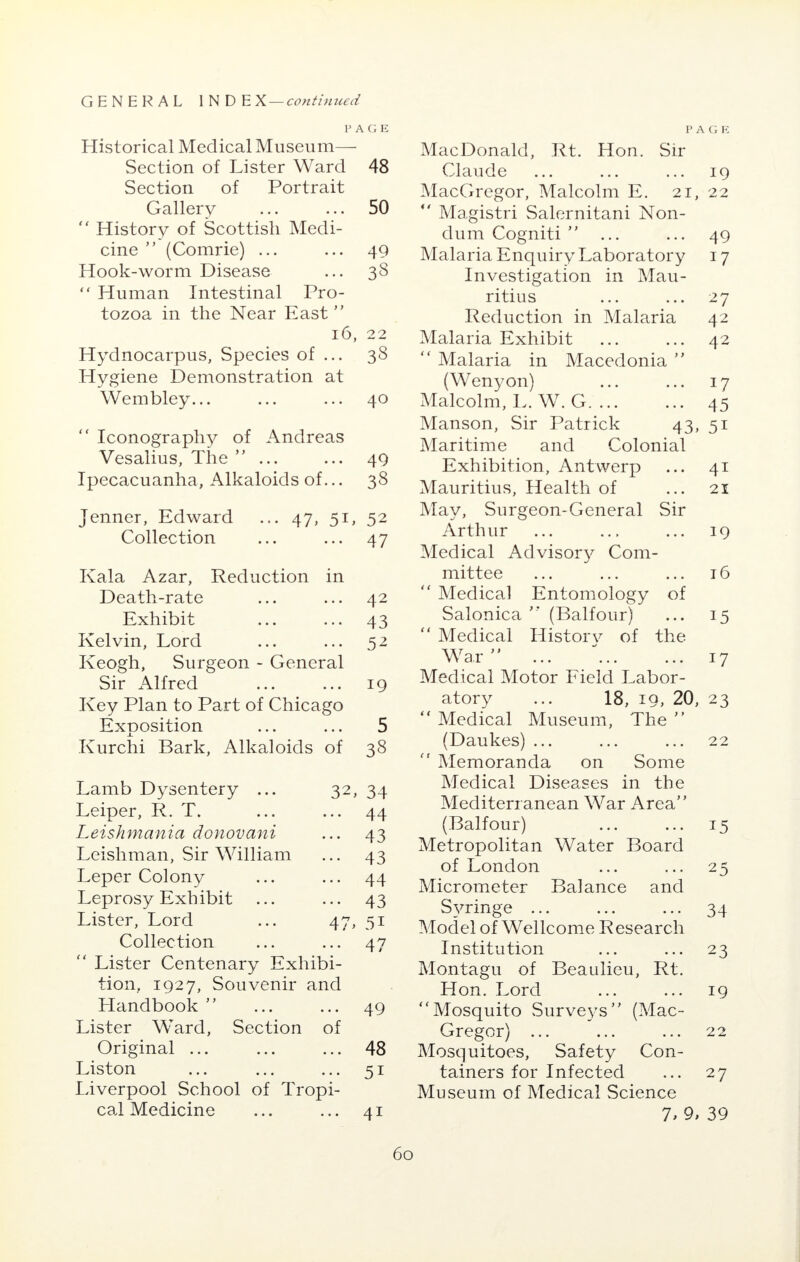 PAGE Historical Medical Museum— Section of Lister Ward 48 Section of Portrait Gallery ... ... 50  History of Scottish Medi- cine  (Comrie) ... ... 49 Hook-worm Disease ... 38  Human Intestinal Pro- tozoa in the Near East 16, 22 Hydnocarpus, Species of ... 38 Hygiene Demonstration at Wembley... ... ... 40  Iconography of Andreas Vesalius, The ... ... 49 Ipecacuanha, Alkaloids of... 38 jenner, Edward ... 47, 5L 52 Collection • • • 47 Kala Azar, Reduction in Death-rate • • • 42 Exhibit • • ■ 43 Kelvin, Lord • • • 52 Keogh, Surgeon - General Sir Alfred • • • 19 Key Plan to Part of Chicago Exposition • • * 5 Kurchi Bark, Alkaloids of 38 Lamb Dysentery ... 32, 34 Leiper, R. T. • • • 44 Leishmania donovani • • • 43 Leishman, Sir William • • • 43 Leper Colony • • • 44 Leprosy Exh ibit 43 Lister, Lord 5i Collection • • * 47  Lister Centenary Exhibi- tion, 1927, Souvenir and Handbook  ... ... 49 Lister WTard, Section of Original ... ... ... 48 Liston ... ... ... 51 Liverpool School of Tropi- cal Medicine ... ... 41 PAGE MacDonald, Rt. Hon. Sir Claude ... ... ... 19 MacGregor, Malcolm E. 21, 22  Magistri Salernitani Non- dum Cogniti  ... ... 49 Malaria Enquiry Laboratory 17 Investigation in Mau- ritius ... ... 27 Reduction in Malaria 42 Malaria Exhibit ... ... 42  Malaria in Macedonia  (Wenyon) ... ... 17 Malcolm, L. W. G 45 Manson, Sir Patrick 43, 51 Maritime and Colonial Exhibition, Antwerp ... 41 Mauritius, Health of ... 21 May, Surgeon-General Sir Arthur ... ... ... 19 Medical Advisory Com- mittee ... ... ... 16  Medical Entomology of Salonica  (Balfour) ... 15  Medical History of the War  ... ... ... 17 Medical Motor Field Labor- atory ... 18, 19, 20, 23  Medical Museum, The  (Daukes) ... ... ... 22  Memoranda on Some Medical Diseases in the Mediterranean War Area (Balfour) ... ... 15 Metropolitan Water Board of London ... ... 25 Micrometer Balance and Syringe ... ... ... 34 Model of Wellcome Research Institution ... ... 23 Montagu of Beaulieu, Rt. Hon. Lord ... ... 19 Mosquito Surveys (Mac- Gregor) ... ... ... 22 Mosquitoes, Safety Con- tainers for Infected ... 27 Museum of Medical Science 1, 9, 39