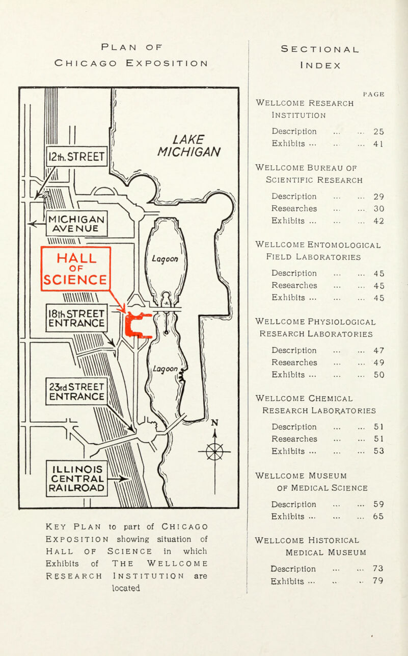 Plan of Chicago Exposition 12th. STREET LAKE MICHIGAN MICHIGAN AVENUE UWUttWW \ HALL OF SCIENCE I8tt> STREET ENTRANCE 23rd STREET ENTRANCE ILLINOIS CENTRAL RAILROAD Key Plan to part of Chicago Exposition showing situation of Hall of Science in which Exhibits of THE WELLCOME Research Institution are located Sectional Index PAGE Wellcome research Institution Description 25 Exhibits 41 Wellcome Bureau of Scientific Research Description 29 Researches 30 Exhibits 42 Wellcome Entomological Field Laboratories Description Researches Exhibits ... 45 45 45 Wellcome Physiological Research Laboratories Description Researches Exhibits ... 47 49 50 Wellcome Chemical Research Laboratories Description 51 Researches 51 Exhibits 53 Wellcome Museum of Medical Science Description 59 Exhibits 65 Wellcome Historical Medical Museum Description 73 Exhibits - 79 >