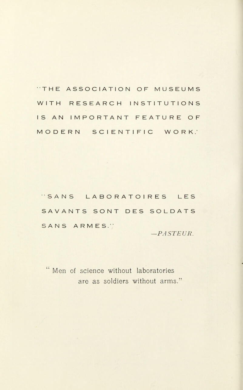 THE ASSOCIATION OF MUSEUMS WITH RESEARCH INSTITUTIONS IS AN IMPORTANT FEATURE OF MODERN SCIENTIFIC WORK.' SANS LABORATOIRES LES SAVANTS SONT DES SOLDATS SANS ARMES. —PASTEUR. Men of science without laboratories are as soldiers without arms.