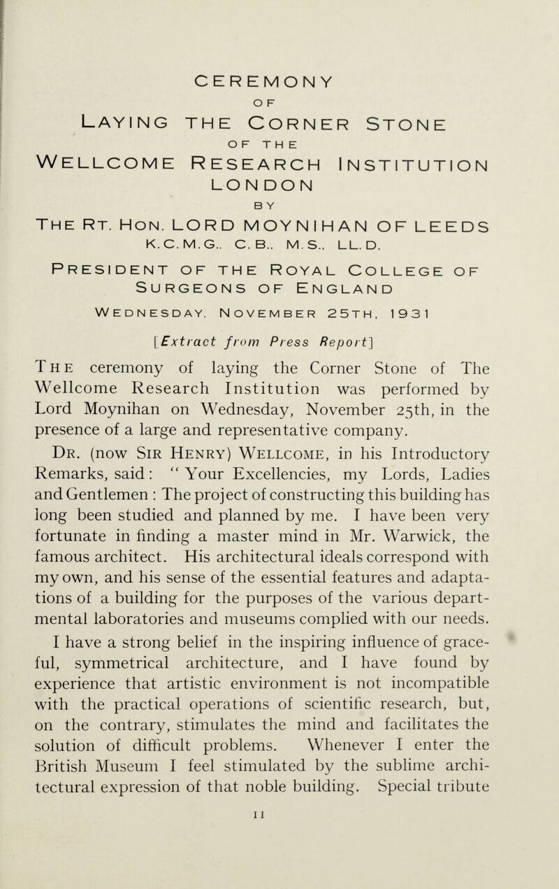 CEREMONY O F Laying the Corner Stone OF THE Wellcome Research Institution LON DO N B Y The Rt. Hon. LORD MOYNIHAN OF LEEDS k.c.m.g.. c. b.. m.s.. ll.d. President of the Royal College of Surgeons of England Wednesday. November 25th, 1931 [Extract from Press Report] The ceremony of laying the Corner Stone of The Wellcome Research Institution was performed by Lord Moynihan on Wednesday, November 25th, in the presence of a large and representative company. Dr. (now Sir Henry) Wellcome, in his Introductory Remarks, said:  Your Excellencies, my Lords, Ladies and Gentlemen : The project of constructing this building has long been studied and planned by me. I have been very fortunate in rinding a master mind in Mr. Warwick, the famous architect. His architectural ideals correspond with my own, and his sense of the essential features and adapta- tions of a building for the purposes of the various depart- mental laboratories and museums complied with our needs. I have a strong belief in the inspiring influence of grace- ful, symmetrical architecture, and I have found by experience that artistic environment is not incompatible with the practical operations of scientific research, but, on the contrary, stimulates the mind and facilitates the solution of difficult problems. Whenever I enter the British Museum I feel stimulated by the sublime archi- tectural expression of that noble building. Special tribute